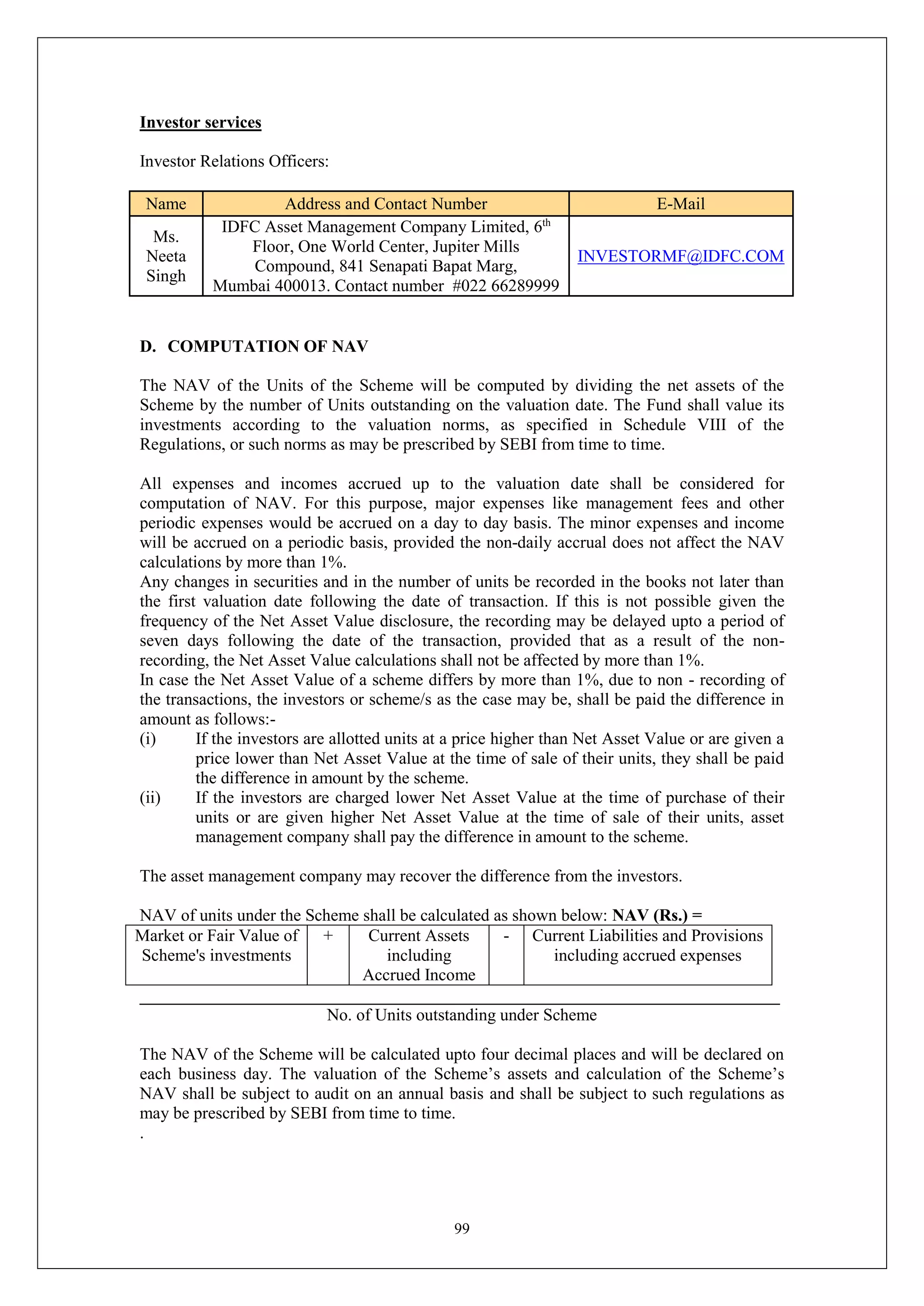 99
Investor services
Investor Relations Officers:
Name Address and Contact Number E-Mail
Ms.
Neeta
Singh
IDFC Asset Management Company Limited, 6th
Floor, One World Center, Jupiter Mills
Compound, 841 Senapati Bapat Marg,
Mumbai 400013. Contact number #022 66289999
INVESTORMF@IDFC.COM
D. COMPUTATION OF NAV
The NAV of the Units of the Scheme will be computed by dividing the net assets of the
Scheme by the number of Units outstanding on the valuation date. The Fund shall value its
investments according to the valuation norms, as specified in Schedule VIII of the
Regulations, or such norms as may be prescribed by SEBI from time to time.
All expenses and incomes accrued up to the valuation date shall be considered for
computation of NAV. For this purpose, major expenses like management fees and other
periodic expenses would be accrued on a day to day basis. The minor expenses and income
will be accrued on a periodic basis, provided the non-daily accrual does not affect the NAV
calculations by more than 1%.
Any changes in securities and in the number of units be recorded in the books not later than
the first valuation date following the date of transaction. If this is not possible given the
frequency of the Net Asset Value disclosure, the recording may be delayed upto a period of
seven days following the date of the transaction, provided that as a result of the non-
recording, the Net Asset Value calculations shall not be affected by more than 1%.
In case the Net Asset Value of a scheme differs by more than 1%, due to non - recording of
the transactions, the investors or scheme/s as the case may be, shall be paid the difference in
amount as follows:-
(i) If the investors are allotted units at a price higher than Net Asset Value or are given a
price lower than Net Asset Value at the time of sale of their units, they shall be paid
the difference in amount by the scheme.
(ii) If the investors are charged lower Net Asset Value at the time of purchase of their
units or are given higher Net Asset Value at the time of sale of their units, asset
management company shall pay the difference in amount to the scheme.
The asset management company may recover the difference from the investors.
NAV of units under the Scheme shall be calculated as shown below: NAV (Rs.) =
Market or Fair Value of
Scheme's investments
+ Current Assets
including
Accrued Income
- Current Liabilities and Provisions
including accrued expenses
___________________________________________________________________________
No. of Units outstanding under Scheme
The NAV of the Scheme will be calculated upto four decimal places and will be declared on
each business day. The valuation of the Scheme’s assets and calculation of the Scheme’s
NAV shall be subject to audit on an annual basis and shall be subject to such regulations as
may be prescribed by SEBI from time to time.
.
 