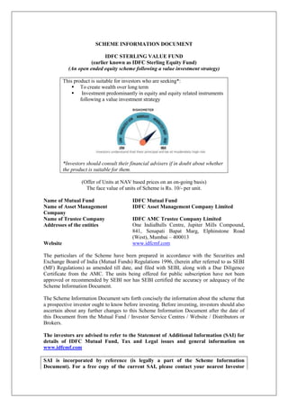 SCHEME INFORMATION DOCUMENT
IDFC STERLING VALUE FUND
(earlier known as IDFC Sterling Equity Fund)
(An open ended equity scheme following a value investment strategy)
This product is suitable for investors who are seeking*:
 To create wealth over long term
 Investment predominantly in equity and equity related instruments
following a value investment strategy
*Investors should consult their financial advisers if in doubt about whether
the product is suitable for them.
(Offer of Units at NAV based prices on an on-going basis)
The face value of units of Scheme is Rs. 10/- per unit.
Name of Mutual Fund IDFC Mutual Fund
Name of Asset Management
Company
IDFC Asset Management Company Limited
Name of Trustee Company IDFC AMC Trustee Company Limited
Addresses of the entities One IndiaBulls Centre, Jupiter Mills Compound,
841, Senapati Bapat Marg, Elphinstone Road
(West), Mumbai – 400013
Website www.idfcmf.com
The particulars of the Scheme have been prepared in accordance with the Securities and
Exchange Board of India (Mutual Funds) Regulations 1996, (herein after referred to as SEBI
(MF) Regulations) as amended till date, and filed with SEBI, along with a Due Diligence
Certificate from the AMC. The units being offered for public subscription have not been
approved or recommended by SEBI nor has SEBI certified the accuracy or adequacy of the
Scheme Information Document.
The Scheme Information Document sets forth concisely the information about the scheme that
a prospective investor ought to know before investing. Before investing, investors should also
ascertain about any further changes to this Scheme Information Document after the date of
this Document from the Mutual Fund / Investor Service Centres / Website / Distributors or
Brokers.
The investors are advised to refer to the Statement of Additional Information (SAI) for
details of IDFC Mutual Fund, Tax and Legal issues and general information on
www.idfcmf.com
SAI is incorporated by reference (is legally a part of the Scheme Information
Document). For a free copy of the current SAI, please contact your nearest Investor
 