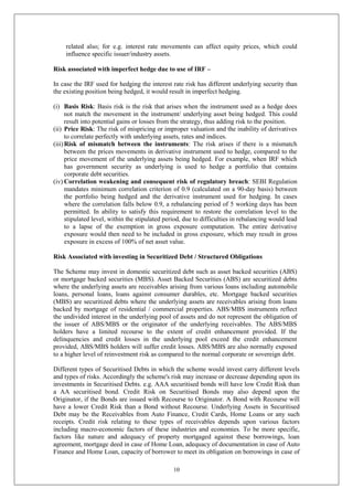10
related also; for e.g. interest rate movements can affect equity prices, which could
influence specific issuer/industry assets.
Risk associated with imperfect hedge due to use of IRF –
In case the IRF used for hedging the interest rate risk has different underlying security than
the existing position being hedged, it would result in imperfect hedging.
(i) Basis Risk: Basis risk is the risk that arises when the instrument used as a hedge does
not match the movement in the instrument/ underlying asset being hedged. This could
result into potential gains or losses from the strategy, thus adding risk to the position.
(ii) Price Risk: The risk of mispricing or improper valuation and the inability of derivatives
to correlate perfectly with underlying assets, rates and indices.
(iii)Risk of mismatch between the instruments: The risk arises if there is a mismatch
between the prices movements in derivative instrument used to hedge, compared to the
price movement of the underlying assets being hedged. For example, when IRF which
has government security as underlying is used to hedge a portfolio that contains
corporate debt securities.
(iv) Correlation weakening and consequent risk of regulatory breach: SEBI Regulation
mandates minimum correlation criterion of 0.9 (calculated on a 90-day basis) between
the portfolio being hedged and the derivative instrument used for hedging. In cases
where the correlation falls below 0.9, a rebalancing period of 5 working days has been
permitted. In ability to satisfy this requirement to restore the correlation level to the
stipulated level, within the stipulated period, due to difficulties in rebalancing would lead
to a lapse of the exemption in gross exposure computation. The entire derivative
exposure would then need to be included in gross exposure, which may result in gross
exposure in excess of 100% of net asset value.
Risk Associated with investing in Securitized Debt / Structured Obligations
The Scheme may invest in domestic securitized debt such as asset backed securities (ABS)
or mortgage backed securities (MBS). Asset Backed Securities (ABS) are securitized debts
where the underlying assets are receivables arising from various loans including automobile
loans, personal loans, loans against consumer durables, etc. Mortgage backed securities
(MBS) are securitized debts where the underlying assets are receivables arising from loans
backed by mortgage of residential / commercial properties. ABS/MBS instruments reflect
the undivided interest in the underlying pool of assets and do not represent the obligation of
the issuer of ABS/MBS or the originator of the underlying receivables. The ABS/MBS
holders have a limited recourse to the extent of credit enhancement provided. If the
delinquencies and credit losses in the underlying pool exceed the credit enhancement
provided, ABS/MBS holders will suffer credit losses. ABS/MBS are also normally exposed
to a higher level of reinvestment risk as compared to the normal corporate or sovereign debt.
Different types of Securitised Debts in which the scheme would invest carry different levels
and types of risks. Accordingly the scheme's risk may increase or decrease depending upon its
investments in Securitised Debts. e.g. AAA securitised bonds will have low Credit Risk than
a AA securitised bond. Credit Risk on Securitised Bonds may also depend upon the
Originator, if the Bonds are issued with Recourse to Originator. A Bond with Recourse will
have a lower Credit Risk than a Bond without Recourse. Underlying Assets in Securitised
Debt may be the Receivables from Auto Finance, Credit Cards, Home Loans or any such
receipts. Credit risk relating to these types of receivables depends upon various factors
including macro-economic factors of these industries and economies. To be more specific,
factors like nature and adequacy of property mortgaged against these borrowings, loan
agreement, mortgage deed in case of Home Loan, adequacy of documentation in case of Auto
Finance and Home Loan, capacity of borrower to meet its obligation on borrowings in case of
 