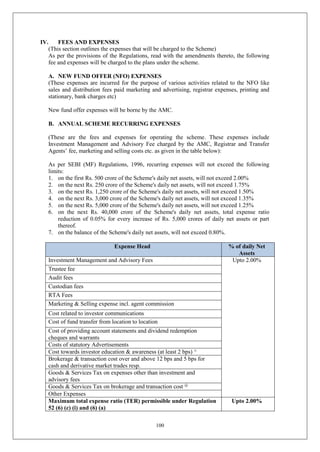 100
IV. FEES AND EXPENSES
(This section outlines the expenses that will be charged to the Scheme)
As per the provisions of the Regulations, read with the amendments thereto, the following
fee and expenses will be charged to the plans under the scheme.
A. NEW FUND OFFER (NFO) EXPENSES
(These expenses are incurred for the purpose of various activities related to the NFO like
sales and distribution fees paid marketing and advertising, registrar expenses, printing and
stationary, bank charges etc)
New fund offer expenses will be borne by the AMC.
B. ANNUAL SCHEME RECURRING EXPENSES
(These are the fees and expenses for operating the scheme. These expenses include
Investment Management and Advisory Fee charged by the AMC, Registrar and Transfer
Agents’ fee, marketing and selling costs etc. as given in the table below):
As per SEBI (MF) Regulations, 1996, recurring expenses will not exceed the following
limits:
1. on the first Rs. 500 crore of the Scheme's daily net assets, will not exceed 2.00%
2. on the next Rs. 250 crore of the Scheme's daily net assets, will not exceed 1.75%
3. on the next Rs. 1,250 crore of the Scheme's daily net assets, will not exceed 1.50%
4. on the next Rs. 3,000 crore of the Scheme's daily net assets, will not exceed 1.35%
5. on the next Rs. 5,000 crore of the Scheme's daily net assets, will not exceed 1.25%
6. on the next Rs. 40,000 crore of the Scheme's daily net assets, total expense ratio
reduction of 0.05% for every increase of Rs. 5,000 crores of daily net assets or part
thereof.
7. on the balance of the Scheme's daily net assets, will not exceed 0.80%.
Expense Head % of daily Net
Assets
Investment Management and Advisory Fees Upto 2.00%
Trustee fee
Audit fees
Custodian fees
RTA Fees
Marketing & Selling expense incl. agent commission
Cost related to investor communications
Cost of fund transfer from location to location
Cost of providing account statements and dividend redemption
cheques and warrants
Costs of statutory Advertisements
Cost towards investor education & awareness (at least 2 bps) ^
Brokerage & transaction cost over and above 12 bps and 5 bps for
cash and derivative market trades resp.
Goods & Services Tax on expenses other than investment and
advisory fees
Goods & Services Tax on brokerage and transaction cost @
Other Expenses
Maximum total expense ratio (TER) permissible under Regulation
52 (6) (c) (i) and (6) (a)
Upto 2.00%
 