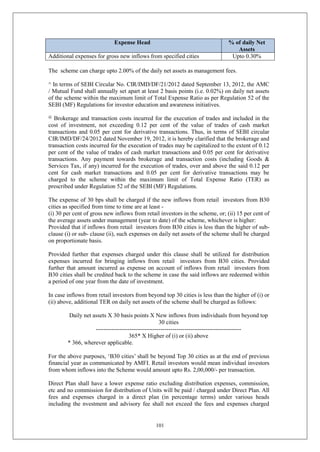 101
Expense Head % of daily Net
Assets
Additional expenses for gross new inflows from specified cities Upto 0.30%
The scheme can charge upto 2.00% of the daily net assets as management fees.
^ In terms of SEBI Circular No. CIR/IMD/DF/21/2012 dated September 13, 2012, the AMC
/ Mutual Fund shall annually set apart at least 2 basis points (i.e. 0.02%) on daily net assets
of the scheme within the maximum limit of Total Expense Ratio as per Regulation 52 of the
SEBI (MF) Regulations for investor education and awareness initiatives.
@
Brokerage and transaction costs incurred for the execution of trades and included in the
cost of investment, not exceeding 0.12 per cent of the value of trades of cash market
transactions and 0.05 per cent for derivative transactions. Thus, in terms of SEBI circular
CIR/IMD/DF/24/2012 dated November 19, 2012, it is hereby clarified that the brokerage and
transaction costs incurred for the execution of trades may be capitalized to the extent of 0.12
per cent of the value of trades of cash market transactions and 0.05 per cent for derivative
transactions. Any payment towards brokerage and transaction costs (including Goods &
Services Tax, if any) incurred for the execution of trades, over and above the said 0.12 per
cent for cash market transactions and 0.05 per cent for derivative transactions may be
charged to the scheme within the maximum limit of Total Expense Ratio (TER) as
prescribed under Regulation 52 of the SEBI (MF) Regulations.
The expense of 30 bps shall be charged if the new inflows from retail investors from B30
cities as specified from time to time are at least -
(i) 30 per cent of gross new inflows from retail investors in the scheme, or; (ii) 15 per cent of
the average assets under management (year to date) of the scheme, whichever is higher:
Provided that if inflows from retail investors from B30 cities is less than the higher of sub-
clause (i) or sub- clause (ii), such expenses on daily net assets of the scheme shall be charged
on proportionate basis.
Provided further that expenses charged under this clause shall be utilized for distribution
expenses incurred for bringing inflows from retail investors from B30 cities. Provided
further that amount incurred as expense on account of inflows from retail investors from
B30 cities shall be credited back to the scheme in case the said inflows are redeemed within
a period of one year from the date of investment.
In case inflows from retail investors from beyond top 30 cities is less than the higher of (i) or
(ii) above, additional TER on daily net assets of the scheme shall be charged as follows:
Daily net assets X 30 basis points X New inflows from individuals from beyond top
30 cities
--------------------------------------------------------------------------
365* X Higher of (i) or (ii) above
* 366, wherever applicable.
For the above purposes, ‘B30 cities’ shall be beyond Top 30 cities as at the end of previous
financial year as communicated by AMFI. Retail investors would mean individual investors
from whom inflows into the Scheme would amount upto Rs. 2,00,000/- per transaction.
Direct Plan shall have a lower expense ratio excluding distribution expenses, commission,
etc and no commission for distribution of Units will be paid / charged under Direct Plan. All
fees and expenses charged in a direct plan (in percentage terms) under various heads
including the nvestment and advisory fee shall not exceed the fees and expenses charged
 