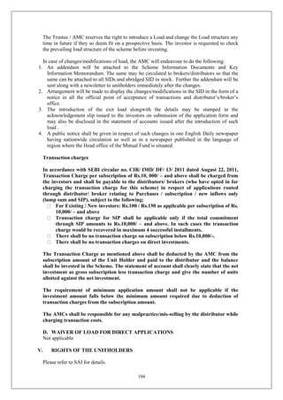 104
The Trustee / AMC reserves the right to introduce a Load and change the Load structure any
time in future if they so deem fit on a prospective basis. The investor is requested to check
the prevailing load structure of the scheme before investing.
In case of changes/modifications of load, the AMC will endeavour to do the following:
1. An addendum will be attached to the Scheme Information Documents and Key
Information Memorandum. The same may be circulated to brokers/distributors so that the
same can be attached to all SIDs and abridged SID in stock. Further the addendum will be
sent along with a newsletter to unitholders immediately after the changes.
2. Arrangement will be made to display the changes/modifications in the SID in the form of a
notice in all the official point of acceptance of transactions and distributor’s/broker’s
office.
3. The introduction of the exit load alongwith the details may be stamped in the
acknowledgement slip issued to the investors on submission of the application form and
may also be disclosed in the statement of accounts issued after the introduction of such
load .
4. A public notice shall be given in respect of such changes in one English Daily newspaper
having nationwide circulation as well as in a newspaper published in the language of
region where the Head office of the Mutual Fund is situated.
Transaction charges
In accordance with SEBI circular no. CIR/ IMD/ DF/ 13/ 2011 dated August 22, 2011,
Transaction Charge per subscription of Rs.10, 000/ – and above shall be charged from
the investors and shall be payable to the distributors/ brokers (who have opted in for
charging the transaction charge for this scheme) in respect of applications routed
through distributor/ broker relating to Purchases / subscription / new inflows only
(lump sum and SIP), subject to the following:
For Existing / New investors: Rs.100 / Rs.150 as applicable per subscription of Rs.
10,000/ – and above
Transaction charge for SIP shall be applicable only if the total commitment
through SIP amounts to Rs.10,000/ – and above. In such cases the transaction
charge would be recovered in maximum 4 successful installments.
There shall be no transaction charge on subscription below Rs.10,000/-.
There shall be no transaction charges on direct investments.
The Transaction Charge as mentioned above shall be deducted by the AMC from the
subscription amount of the Unit Holder and paid to the distributor and the balance
shall be invested in the Scheme. The statement of account shall clearly state that the net
investment as gross subscription less transaction charge and give the number of units
allotted against the net investment.
The requirement of minimum application amount shall not be applicable if the
investment amount falls below the minimum amount required due to deduction of
transaction charges from the subscription amount.
The AMCs shall be responsible for any malpractice/mis-selling by the distributor while
charging transaction costs.
D. WAIVER OF LOAD FOR DIRECT APPLICATIONS
Not applicable
V. RIGHTS OF THE UNITHOLDERS
Please refer to SAI for details.
 