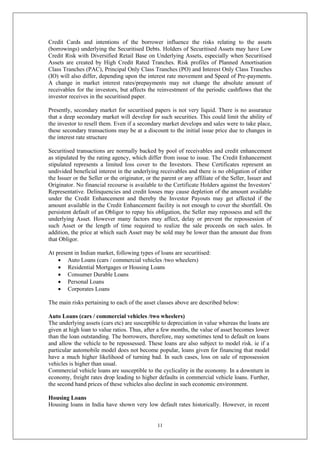 11
Credit Cards and intentions of the borrower influence the risks relating to the assets
(borrowings) underlying the Securitised Debts. Holders of Securitised Assets may have Low
Credit Risk with Diversified Retail Base on Underlying Assets, especially when Securitised
Assets are created by High Credit Rated Tranches. Risk profiles of Planned Amortisation
Class Tranches (PAC), Principal Only Class Tranches (PO) and Interest Only Class Tranches
(IO) will also differ, depending upon the interest rate movement and Speed of Pre-payments.
A change in market interest rates/prepayments may not change the absolute amount of
receivables for the investors, but affects the reinvestment of the periodic cashflows that the
investor receives in the securitised paper.
Presently, secondary market for securitised papers is not very liquid. There is no assurance
that a deep secondary market will develop for such securities. This could limit the ability of
the investor to resell them. Even if a secondary market develops and sales were to take place,
these secondary transactions may be at a discount to the initial issue price due to changes in
the interest rate structure
Securitised transactions are normally backed by pool of receivables and credit enhancement
as stipulated by the rating agency, which differ from issue to issue. The Credit Enhancement
stipulated represents a limited loss cover to the Investors. These Certificates represent an
undivided beneficial interest in the underlying receivables and there is no obligation of either
the Issuer or the Seller or the originator, or the parent or any affiliate of the Seller, Issuer and
Originator. No financial recourse is available to the Certificate Holders against the Investors’
Representative. Delinquencies and credit losses may cause depletion of the amount available
under the Credit Enhancement and thereby the Investor Payouts may get affected if the
amount available in the Credit Enhancement facility is not enough to cover the shortfall. On
persistent default of an Obligor to repay his obligation, the Seller may repossess and sell the
underlying Asset. However many factors may affect, delay or prevent the repossession of
such Asset or the length of time required to realize the sale proceeds on such sales. In
addition, the price at which such Asset may be sold may be lower than the amount due from
that Obligor.
At present in Indian market, following types of loans are securitised:
 Auto Loans (cars / commercial vehicles /two wheelers)
 Residential Mortgages or Housing Loans
 Consumer Durable Loans
 Personal Loans
 Corporates Loans
The main risks pertaining to each of the asset classes above are described below:
Auto Loans (cars / commercial vehicles /two wheelers)
The underlying assets (cars etc) are susceptible to depreciation in value whereas the loans are
given at high loan to value ratios. Thus, after a few months, the value of asset becomes lower
than the loan outstanding. The borrowers, therefore, may sometimes tend to default on loans
and allow the vehicle to be repossessed. These loans are also subject to model risk. ie if a
particular automobile model does not become popular, loans given for financing that model
have a much higher likelihood of turning bad. In such cases, loss on sale of repossession
vehicles is higher than usual.
Commercial vehicle loans are susceptible to the cyclicality in the economy. In a downturn in
economy, freight rates drop leading to higher defaults in commercial vehicle loans. Further,
the second hand prices of these vehicles also decline in such economic environment.
Housing Loans
Housing loans in India have shown very low default rates historically. However, in recent
 