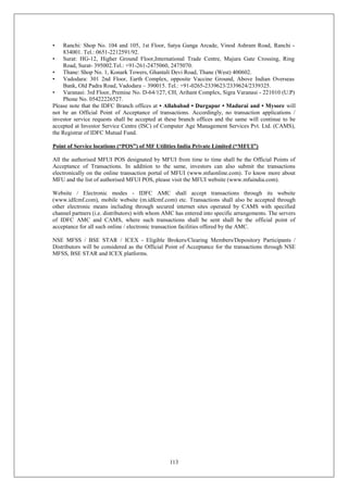 113
• Ranchi: Shop No. 104 and 105, 1st Floor, Satya Ganga Arcade, Vinod Ashram Road, Ranchi -
834001. Tel.: 0651-2212591/92.
• Surat: HG-12, Higher Ground Floor,International Trade Centre, Majura Gate Crossing, Ring
Road, Surat- 395002.Tel.: +91-261-2475060, 2475070.
• Thane: Shop No. 1, Konark Towers, Ghantali Devi Road, Thane (West) 400602.
• Vadodara: 301 2nd Floor, Earth Complex, opposite Vaccine Ground, Above Indian Overseas
Bank, Old Padra Road, Vadodara – 390015. Tel.: +91-0265-2339623/2339624/2339325.
• Varanasi: 3rd Floor, Premise No. D-64/127, CH, Arihant Complex, Sigra Varanasi - 221010 (U.P)
Phone No. 05422226527.
Please note that the IDFC Branch offices at • Allahabad • Durgapur • Madurai and • Mysore will
not be an Official Point of Acceptance of transactions. Accordingly, no transaction applications /
investor service requests shall be accepted at these branch offices and the same will continue to be
accepted at Investor Service Centre (ISC) of Computer Age Management Services Pvt. Ltd. (CAMS),
the Registrar of IDFC Mutual Fund.
Point of Service locations (“POS”) of MF Utilities India Private Limited (“MFUI”)
All the authorised MFUI POS designated by MFUI from time to time shall be the Official Points of
Acceptance of Transactions. In addition to the same, investors can also submit the transactions
electronically on the online transaction portal of MFUI (www.mfuonline.com). To know more about
MFU and the list of authorised MFUI POS, please visit the MFUI website (www.mfuindia.com).
Website / Electronic modes - IDFC AMC shall accept transactions through its website
(www.idfcmf.com), mobile website (m.idfcmf.com) etc. Transactions shall also be accepted through
other electronic means including through secured internet sites operated by CAMS with specified
channel partners (i.e. distributors) with whom AMC has entered into specific arrangements. The servers
of IDFC AMC and CAMS, where such transactions shall be sent shall be the official point of
acceptance for all such online / electronic transaction facilities offered by the AMC.
NSE MFSS / BSE STAR / ICEX - Eligible Brokers/Clearing Members/Depository Participants /
Distributors will be considered as the Official Point of Acceptance for the transactions through NSE
MFSS, BSE STAR and ICEX platforms.
 