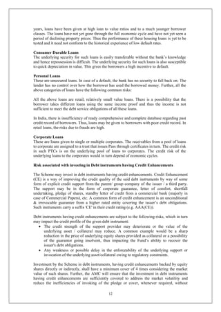 12
years, loans have been given at high loan to value ratios and to a much younger borrower
classes. The loans have not yet gone through the full economic cycle and have not yet seen a
period of declining property prices. Thus the performance of these housing loans is yet to be
tested and it need not conform to the historical experience of low default rates.
Consumer Durable Loans
The underlying security for such loans is easily transferable without the bank’s knowledge
and hence repossession is difficult. The underlying security for such loans is also susceptible
to quick depreciation in value. This gives the borrowers a high incentive to default.
Personal Loans
These are unsecured loans. In case of a default, the bank has no security to fall back on. The
lender has no control over how the borrower has used the borrowed money. Further, all the
above categories of loans have the following common risks:
All the above loans are retail, relatively small value loans. There is a possibility that the
borrower takes different loans using the same income proof and thus the income is not
sufficient to meet the debt service obligations of all these loans.
In India, there is insufficiency of ready comprehensive and complete database regarding past
credit record of borrowers. Thus, loans may be given to borrowers with poor credit record. In
retail loans, the risks due to frauds are high.
Corporate Loans
These are loans given to single or multiple corporates. The receivables from a pool of loans
to corporate are assigned to a trust that issues Pass through certificates in turn. The credit risk
in such PTCs is on the underlying pool of loans to corporates. The credit risk of the
underlying loans to the corporates would in turn depend of economic cycles.
Risk associated with investing in Debt instruments having Credit Enhancements
The Scheme may invest in debt instruments having credit enhancements. Credit Enhancement
(CE) is a way of improving the credit quality of the said debt instruments by way of some
form of explicit credit support from the parent/ group company of the issuer / a third party.
The support may be in the form of corporate guarantee, letter of comfort, shortfall
undertaking, pledge of shares, standby letter of credit from a commercial bank (majorly in
case of Commercial Papers), etc. A common form of credit enhancement is an unconditional
& irrevocable guarantee from a higher rated entity covering the issuer’s debt obligations.
Such instruments carry a suffix 'CE' in their credit rating (e.g. AAA(CE)).
Debt instruments having credit enhancements are subject to the following risks, which in turn
may impact the credit profile of the given debt instrument:
 The credit strength of the support provider may deteriorate or the value of the
underlying asset / collateral may reduce. A common example would be a sharp
reduction in the price of underlying equity shares provided as collateral or a possibility
of the guarantor going insolvent, thus impacting the Fund’s ability to recover the
issuer's debt obligations.
 Any weakness or possible delay in the enforceability of the underlying support or
invocation of the underlying asset/collateral owing to regulatory constraints.
Investment by the Scheme in debt instruments, having credit enhancements backed by equity
shares directly or indirectly, shall have a minimum cover of 4 times considering the market
value of such shares. Further, the AMC will ensure that the investment in debt instruments
having credit enhancements are sufficiently covered to address the market volatility and
reduce the inefficiencies of invoking of the pledge or cover, whenever required, without
 