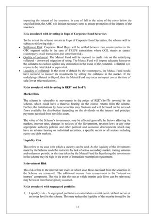 13
impacting the interest of the investors. In case of fall in the value of the cover below the
specified limit, the AMC will initiate necessary steps to ensure protection of the interest of the
investors.
Risk associated with investing in Repo of Corporate Bond Securities
To the extent the scheme invests in Repo of Corporate Bond Securities, the scheme will be
subject to following risks –
 Settlement Risk: Corporate Bond Repo will be settled between two counterparties in the
OTC segment unlike in the case of TREPS transactions where CCIL stands as central
counterparty on all transactions (no settlement risk).
 Quality of collateral: The Mutual Fund will be exposed to credit risk on the underlying
collateral – downward migration of rating. The Mutual Fund will impose adequate haircut on
the collateral to cushion against any diminution in the value of the collateral. Collateral will
require to be rated AAA or equivalent.
 Liquidity of collateral: In the event of default by the counterparty, the Mutual Fund would
have recourse to recover its investments by selling the collateral in the market. If the
underlying collateral is illiquid, then the Mutual Fund may incur an impact cost at the time of
sale (lower price realization).
Risks associated with investing in REIT and InvIT:
Market Risk
The scheme is vulnerable to movements in the prices of REITs/InvITs invested by the
scheme, which could have a material bearing on the overall returns from the scheme.
Further, the distributions by these securities may fluctuate and will be based on the net cash
flows available for distribution depending on the dividends or the interest and principal
payments received from portfolio assets.
The value of the Scheme’s investments, may be affected generally by factors affecting the
markets, interest rates, changes in policies of the Government, taxation laws or any other
appropriate authority policies and other political and economic developments which may
have an adverse bearing on individual securities, a specific sector or all sectors including
equity and debt markets .
Liquidity Risk
This refers to the ease with which a security can be sold. As the liquidity of the investments
made by the Scheme could be restricted by lack of active secondary market, trading volumes
and settlement periods, or the time taken by the Mutual Fund for liquidating the investments
in the scheme may be high in the event of immediate redemption requirement.
Reinvestment Risk
This risk refers to the interest rate levels at which cash flows received from the securities in
the Scheme are reinvested. The additional income from reinvestment is the “interest on
interest” component. The risk is that the rate at which interim cash flows can be reinvested
may be lower than that originally assumed.
Risks associated with segregated portfolio:
1. Liquidity risk – A segregated portfolio is created when a credit event / default occurs at
an issuer level in the scheme. This may reduce the liquidity of the security issued by the
 