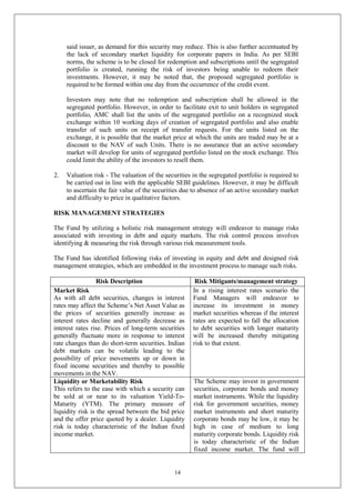 14
said issuer, as demand for this security may reduce. This is also further accentuated by
the lack of secondary market liquidity for corporate papers in India. As per SEBI
norms, the scheme is to be closed for redemption and subscriptions until the segregated
portfolio is created, running the risk of investors being unable to redeem their
investments. However, it may be noted that, the proposed segregated portfolio is
required to be formed within one day from the occurrence of the credit event.
Investors may note that no redemption and subscription shall be allowed in the
segregated portfolio. However, in order to facilitate exit to unit holders in segregated
portfolio, AMC shall list the units of the segregated portfolio on a recognized stock
exchange within 10 working days of creation of segregated portfolio and also enable
transfer of such units on receipt of transfer requests. For the units listed on the
exchange, it is possible that the market price at which the units are traded may be at a
discount to the NAV of such Units. There is no assurance that an active secondary
market will develop for units of segregated portfolio listed on the stock exchange. This
could limit the ability of the investors to resell them.
2. Valuation risk - The valuation of the securities in the segregated portfolio is required to
be carried out in line with the applicable SEBI guidelines. However, it may be difficult
to ascertain the fair value of the securities due to absence of an active secondary market
and difficulty to price in qualitative factors.
RISK MANAGEMENT STRATEGIES
The Fund by utilizing a holistic risk management strategy will endeavor to manage risks
associated with investing in debt and equity markets. The risk control process involves
identifying & measuring the risk through various risk measurement tools.
The Fund has identified following risks of investing in equity and debt and designed risk
management strategies, which are embedded in the investment process to manage such risks.
Risk Description Risk Mitigants/management strategy
Market Risk
As with all debt securities, changes in interest
rates may affect the Scheme’s Net Asset Value as
the prices of securities generally increase as
interest rates decline and generally decrease as
interest rates rise. Prices of long-term securities
generally fluctuate more in response to interest
rate changes than do short-term securities. Indian
debt markets can be volatile leading to the
possibility of price movements up or down in
fixed income securities and thereby to possible
movements in the NAV.
In a rising interest rates scenario the
Fund Managers will endeavor to
increase its investment in money
market securities whereas if the interest
rates are expected to fall the allocation
to debt securities with longer maturity
will be increased thereby mitigating
risk to that extent.
Liquidity or Marketability Risk
This refers to the ease with which a security can
be sold at or near to its valuation Yield-To-
Maturity (YTM). The primary measure of
liquidity risk is the spread between the bid price
and the offer price quoted by a dealer. Liquidity
risk is today characteristic of the Indian fixed
income market.
The Scheme may invest in government
securities, corporate bonds and money
market instruments. While the liquidity
risk for government securities, money
market instruments and short maturity
corporate bonds may be low, it may be
high in case of medium to long
maturity corporate bonds. Liquidity risk
is today characteristic of the Indian
fixed income market. The fund will
 
