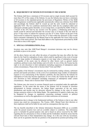 16
B. REQUIREMENT OF MINIMUM INVESTORS IN THE SCHEME
The Scheme shall have a minimum of 20 investors and no single investor shall account for
more than 25% of the corpus of the Scheme. In case the Scheme does not have a minimum
of 20 investors in the stipulated period, the provisions of Regulation 39(2)(c) of the SEBI
(MF) Regulations would become applicable automatically without any reference from SEBI
and accordingly the Scheme shall be wound up and the units would be redeemed at
applicable NAV. The two conditions mentioned above shall also be complied within each
subsequent calendar quarter thereafter, on an average basis, as specified by SEBI. If there is
a breach of the 25% limit by any investor over the quarter, a rebalancing period of one
month would be allowed and thereafter the investor who is in breach of the rule shall be
given 15 days notice to redeem his exposure over the 25 % limit. Failure on the part of the
said investor to redeem his exposure over the 25 % limit within the aforesaid 15 days would
lead to automatic redemption by the Mutual Fund on the applicable Net Asset Value on the
15th day of the notice period. The Fund shall adhere to the requirements prescribed by SEBI
from time to time in this regard.
C. SPECIAL CONSIDERATIONS, if any
Investors may note that AMC/Fund Manger’s investment decisions may not be always
profitable or prove to be correct.
All the above factors not only affect the prices of securities but may also affect the time
taken by the Fund for redemption of units, which could be significant in the event of receipt
of a very large number of redemption requests or very large value of redemption requests.
The liquidity of the assets may be affected by other factors such as general market
conditions, political events, bank holidays and civil strife. In view of this, the Trustee has the
right in its sole discretion to limit redemption (including suspension of redemption) under
certain circumstances. Please refer to Section titled “Units and Offer”.
The liquidity of the Scheme’s investments may be restricted by trading volumes, settlement
periods and transfer procedures. In the event of an inordinately large number of redemption
requests or of a restructuring of the Scheme’s portfolio, the time taken by the Scheme for
redemption of Units may become significant. In view of this, the Trustee has the right in its
sole discretion to limit redemption (including suspension of redemption) under certain
circumstances. Please refer to Section titled “Units and Offer”.
The Scheme may also invest in overseas financial assets as permitted under the applicable
regulations. To the extent that the assets of the Scheme will be invested in securities
denominated in foreign currencies, the Indian Rupee equivalent of the net assets,
distributions and income may be adversely affected by changes in the value of certain
foreign currencies relative to the Indian Rupee. The repatriation of capital to India may also
be hampered by changes in regulations concerning exchange controls or political
circumstances as well as the application to it of other restrictions on investment.
Redemptions due to change in the fundamental attributes of the Scheme or due to any other
reasons may entail tax consequences. The Trustee, AMC, Mutual Fund, their directors or
their employees shall not be liable for any such tax consequences that may arise.
The tax benefits described in this Scheme Information Document (SID) are as available
under the present taxation laws and are available subject to conditions. The information
given is included for general purpose only and is based on advice received by the AMC
regarding the law and practice in force in India and the Unitholders should be aware that the
relevant fiscal rules or their interpretation may change. As is the case with any investment,
there can be no guarantee that the tax position or the proposed tax position prevailing at the
 