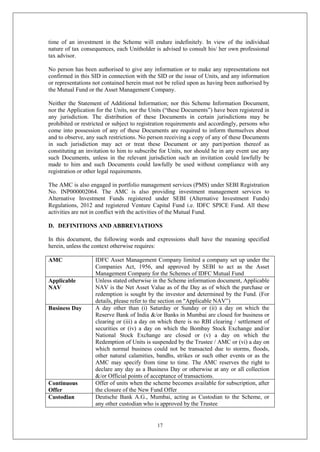 17
time of an investment in the Scheme will endure indefinitely. In view of the individual
nature of tax consequences, each Unitholder is advised to consult his/ her own professional
tax advisor.
No person has been authorised to give any information or to make any representations not
confirmed in this SID in connection with the SID or the issue of Units, and any information
or representations not contained herein must not be relied upon as having been authorised by
the Mutual Fund or the Asset Management Company.
Neither the Statement of Additional Information; nor this Scheme Information Document,
nor the Application for the Units, nor the Units (“these Documents”) have been registered in
any jurisdiction. The distribution of these Documents in certain jurisdictions may be
prohibited or restricted or subject to registration requirements and accordingly, persons who
come into possession of any of these Documents are required to inform themselves about
and to observe, any such restrictions. No person receiving a copy of any of these Documents
in such jurisdiction may act or treat these Document or any part/portion thereof as
constituting an invitation to him to subscribe for Units, nor should he in any event use any
such Documents, unless in the relevant jurisdiction such an invitation could lawfully be
made to him and such Documents could lawfully be used without compliance with any
registration or other legal requirements.
The AMC is also engaged in portfolio management services (PMS) under SEBI Registration
No. INP000002064. The AMC is also providing investment management services to
Alternative Investment Funds registered under SEBI (Alternative Investment Funds)
Regulations, 2012 and registered Venture Capital Fund i.e. IDFC SPICE Fund. All these
activities are not in conflict with the activities of the Mutual Fund.
D. DEFINITIONS AND ABBREVIATIONS
In this document, the following words and expressions shall have the meaning specified
herein, unless the context otherwise requires:
AMC IDFC Asset Management Company limited a company set up under the
Companies Act, 1956, and approved by SEBI to act as the Asset
Management Company for the Schemes of IDFC Mutual Fund
Applicable
NAV
Unless stated otherwise in the Scheme information document, Applicable
NAV is the Net Asset Value as of the Day as of which the purchase or
redemption is sought by the investor and determined by the Fund. (For
details, please refer to the section on "Applicable NAV”)
Business Day A day other than (i) Saturday or Sunday or (ii) a day on which the
Reserve Bank of India &/or Banks in Mumbai are closed for business or
clearing or (iii) a day on which there is no RBI clearing / settlement of
securities or (iv) a day on which the Bombay Stock Exchange and/or
National Stock Exchange are closed or (v) a day on which the
Redemption of Units is suspended by the Trustee / AMC or (vi) a day on
which normal business could not be transacted due to storms, floods,
other natural calamities, bandhs, strikes or such other events or as the
AMC may specify from time to time. The AMC reserves the right to
declare any day as a Business Day or otherwise at any or all collection
&/or Official points of acceptance of transactions.
Continuous
Offer
Offer of units when the scheme becomes available for subscription, after
the closure of the New Fund Offer
Custodian Deutsche Bank A.G., Mumbai, acting as Custodian to the Scheme, or
any other custodian who is approved by the Trustee
 
