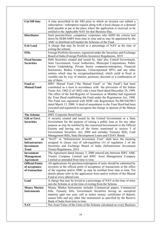 18
Cut Off time A time prescribed in the SID prior to which an investor can submit a
subscription / redemption request along with a local cheque or a demand
draft payable at par at the place where the application is received, to be
entitled to the Applicable NAV for that Business Day.
Distributor Such persons/firms/ companies/ corporates who fulfill the criteria laid
down by SEBI/AMFI from time to time and as may be appointed by the
AMC to distribute/sell/market the Schemes of the Fund.
Exit Load A charge that may be levied as a percentage of NAV at the time of
exiting the scheme.
FPIs Foreign Portfolio Investors, registered under the Securities and Exchange
Board of India (Foreign Portfolio Investors) Regulations, 2019
Fixed Income
Securities
Debt Securities created and issued by, inter alia, Central Government,
State Government, Local Authorities, Municipal Corporations, Public
Sector Undertaking, Private Sector companies/enterprises, Financial
Institutions, Bodies Corporate, Unincorporated SPVs and any other
entities which may be recognised/permitted, which yield at fixed or
variable rate by way of interest, premium, discount or a combination of
any of them.
Fund or
Mutual Fund
IDFC Mutual Fund (“the Mutual Fund” or “the Fund”) had been
constituted as a trust in accordance with the provisions of the Indian
Trusts Act, 1882 (2 of 1882) vide a trust Deed dated December 29, 1999.
The office of the Sub-Register of Assurances at Mumbai had registered
the Trust Deed establishing the Fund under the Registration Act, 1908.
The Fund was registered with SEBI vide Registration No.MF/042/00/3
dated March 13, 2000. A deed of amendment to the Trust Deed had been
executed and registered to recognize the change in sponsor of the Mutual
Fund.
The Scheme IDFC Corporate Bond Fund
Gilt or Govt.
Securities
A security created and issued by the Central Government or a State
Government for the purpose of raising a public loan or for any other
purpose as may be notified by the concerned Government in the Official
Gazette and having one of the forms mentioned in section 3 of
Government Securities Act, 2006 and includes Treasury Bills, Cash
Management Bills, State Development Loans and UDAY Bonds
InvIT or
Infrastructure
Investment
Trust
“InvIT” or “Infrastructure Investment Trust” shall have the meaning
assigned in clause (za) of sub-regulation (1) of regulation 2 of the
Securities and Exchange Board of India (Infrastructure Investment
Trusts) Regulations, 2014
Investment
Management
Agreement
The Agreement dated January 3, 2000 entered into between IDFC AMC
Trustee Company Limited and IDFC Asset Management Company
Limited as amended from time to time.
Official Points
of acceptance
of transaction
All applications for purchase/redemption of units should be submitted by
investors at the official point of acceptance of transactions at the office
of the registrar and/or AMC as may be notified from time to time. For
details please refer to the application form and/or website of the Mutual
Fund at www.idfcmf.com
Load A charge that may be levied as a percentage of NAV at the time of entry
into the Scheme or at the time of exiting from the Scheme
Money Market
Instruments
Money Market Instruments includes Commercial papers, Commercial
bills, Treasury bills, Government Securities having an unexpired
maturity upto one year, call or notice money, certificates of deposit,
usance bills and any other like instruments as specified by the Reserve
Bank of India from time to time.
NAV Net Asset Value of the Units of the Scheme calculated on every Business
 