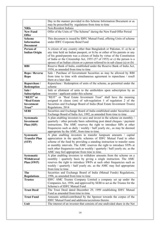 19
Day in the manner provided in this Scheme Information Document or as
may be prescribed by regulations from time to time
NRIs Non-Resident Indians
New Fund
Offer
Offer of the Units of “The Scheme” during the New Fund Offer Period
Scheme
Information
Document
This document is issued by IDFC Mutual Fund, offering Units of scheme
under IDFC Corporate Bond Fund
Person of
Indian Origin
A citizen of any country other than Bangladesh or Pakistan, if- a) he at
any time held an Indian passport, or b) he or either of his parents or any
of his grand-parents was a citizen of India by virtue of the Constitution
of India or the Citizenship Act, 1955 (57 of 1955) or c) the person is a
spouse of an Indian citizen or a person referred to in sub clause (a) or (b)
RBI Reserve Bank of India, established under the Reserve Bank of India Act,
1934, as amended from time to time
Repo / Reverse
Repo
Sale / Purchase of Government Securities as may be allowed by RBI
from time to time with simultaneous agreement to repurchase / resell
them at a later date
Repurchase /
Redemption
Repurchase / Redemption of units of the scheme, as permitted under the
scheme
Sale /
Subscription
Sale or allotment of units to the unitholders upon subscription by an
investor / applicant under this scheme
“REIT” or
“Real Estate
Investment
Trust”
“REIT” or “Real Estate Investment Trust” shall have the meaning
assigned in clause (zm) of sub-regulation 1 of regulation 2 of the
Securities and Exchange Board of India (Real Estate Investment Trusts)
Regulations, 2014
SEBI Securities and Exchange Board of India established under Securities and
Exchange Board of India Act, 1992, as amended from time to time
Systematic
Investment
Plan (SIP)
A plan enabling investors to save and invest in the scheme on monthly /
quarterly / other periodic basis submitting post dated cheques / payment
instructions. The AMC reserves the right to introduce SIPs at other
frequencies such as daily / weekly / half yearly etc., as may be deemed
appropriate by the AMC, from time to time.
Systematic
Transfer Plan
(STP)
A plan enabling investors to transfer lumpsum amounts / capital
appreciation in the specific schemes of IDFC Mutual Fund to other
scheme of the fund by providing a standing instruction to transfer sums
at monthly intervals. The AMC reserves the right to introduce STPs at
such other frequencies such as weekly / quarterly / half yearly etc. as the
AMC may feel appropriate from time to time.
Systematic
Withdrawal
Plan (SWP)
A plan enabling investors to withdraw amounts from the scheme on a
monthly / quarterly basis by giving a single instruction. The AMC
reserves the right to introduce SWPs at such other frequencies such as
weekly / quarterly / half yearly etc. as the AMC may feel appropriate
from time to time
The
Regulations
Securities and Exchange Board of India (Mutual Funds) Regulations,
1996, as amended from time to time
Trustee IDFC AMC Trustee Company Limited a company set up under the
Companies Act, 1956, and approved by SEBI to act as the Trustee for the
Scheme/s of IDFC Mutual Fund
Trust Deed The Trust Deed dated December 29, 1999 establishing IDFC Mutual
Fund as amended from time to time
Trust Fund Amounts settled/contributed by the Sponsor towards the corpus of the
IDFC Mutual Fund and additions/accretions thereto
Unit The interest of an investor that consists of one undivided share in the Net
 