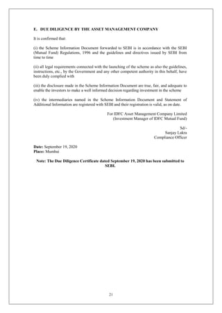 21
E. DUE DILIGENCE BY THE ASSET MANAGEMENT COMPANY
It is confirmed that:
(i) the Scheme Information Document forwarded to SEBI is in accordance with the SEBI
(Mutual Fund) Regulations, 1996 and the guidelines and directives issued by SEBI from
time to time
(ii) all legal requirements connected with the launching of the scheme as also the guidelines,
instructions, etc., by the Government and any other competent authority in this behalf, have
been duly complied with
(iii) the disclosure made in the Scheme Information Document are true, fair, and adequate to
enable the investors to make a well informed decision regarding investment in the scheme
(iv) the intermediaries named in the Scheme Information Document and Statement of
Additional Information are registered with SEBI and their registration is valid, as on date.
For IDFC Asset Management Company Limited
(Investment Manager of IDFC Mutual Fund)
Sd/-
Sanjay Lakra
Compliance Officer
Date: September 19, 2020
Place: Mumbai
Note: The Due Diligence Certificate dated September 19, 2020 has been submitted to
SEBI.
 