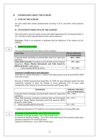 22
II. INFORMATION ABOUT THE SCHEME
A. TYPE OF THE SCHEME
An open ended debt scheme predominantly investing in AA+ and above rated corporate
bonds.
B. INVESTMENT OBJECTIVE OF THE SCHEME
The Fund seeks to provide steady income and capital appreciation by investing primarily in
AA+ and above rated corporate debt securities across maturities.
Disclaimer: There is no assurance or guarantee that the objectives of the scheme will be
realised.
C. ASSET ALLOCATION
The asset allocation under the scheme will be as follows:
Asset Class Indicative allocation
(as % of total assets)
Corporate bonds (including securitised debt) rated AA+/equivalent
and above
80% - 100%
Other Debt Securities (including securitised debt and Government
Securities), Money Market Instruments and Units issued by
REITs & InvITs, within which
0% - 20%
- Units issued by REITs & InvITs 0% - 10%
Temporary modification in asset allocation:
(from May 21, 2020 to December 31, 2020 or such other period as may be permitted by SEBI
from time to time)
Pursuant to SEBI Communication dated May 18, 2020, the asset allocation pattern has been
temporarily modified to allow the Scheme to invest additional 15% of assets under
management of the Scheme in Government Securities and Treasury Bills:
Instruments Indicative allocation
(as % of total assets)
Corporate bonds (including securitised debt) rated AA+/equivalent
and above
65% - 100%
Other Debt Securities (including securitised debt and Government
Securities), Money Market Instruments and Units issued by REITs
& InvITs, within which
0% - 35%*
– Units issued by REITs & InvITs 0% - 10%
* Additional allocation of 15% shall be in Government Securities or Treasury Bills only
Investment in Securitised Debt - up to 50% of the total assets
Investment in Foreign securities - up to 50% of total assets
Investment in Securities lending – up to 20% of the total assets with maximum single party
exposure restricted to 5% of the total assets
Exposure in Derivatives - up to 100% of total assets
14
4
 