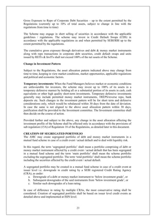 23
Gross Exposure to Repo of Corporate Debt Securities – up to the extent permitted by the
Regulations (currently up to 10% of total assets, subject to change in line with the
regulations from time to time)
The Scheme may engage in short selling of securities in accordance with the applicable
guidelines / regulations. The scheme may invest in Credit Default Swaps (CDS) in
accordance with the applicable regulations as and when permitted by SEBI/RBI up to the
extent permitted by the regulations.
The cumulative gross exposure through derivatives and debt & money market instruments
along with repo transactions in corporate debt securities, credit default swaps and units
issued by REITs & InvITs shall not exceed 100% of the net assets of the Scheme.
Change in Investment Pattern
Subject to the Regulations, the asset allocation pattern indicated above may change from
time to time, keeping in view market conditions, market opportunities, applicable regulations
and political and economic factors.
Temporary investments: When the Fund Managers believes market or economic conditions
are unfavourable for investors, the scheme may invest up to 100% of its assets in a
temporary defensive manner by holding all or a substantial portion of its assets in cash, cash
equivalents or other high quality short-term investments. Temporary defensive investments
generally may include permitted money market instruments, TREPS/reverse repo, bank
deposits etc. Such changes in the investment pattern will be for short term and defensive
considerations only, which would be rebalanced within 30 days from the date of deviation.
In case the same is not aligned to the above asset allocation pattern within 30 days,
justification shall be provided to the Investment committee. The Investment committee shall
then decide on the course of action.
Provided further and subject to the above, any change in the asset allocation affecting the
investment profile of the Scheme shall be effected only in accordance with the provisions of
sub regulation (15A) of Regulation 18 of the Regulations, as detailed later in this document.
CREATION OF SEGREGATED PORTFOLIO
The AMC may create segregated portfolio of debt and money market instruments in a
mutual fund scheme in case of a credit event / actual default and to deal with liquidity risk.
In this regard, the term ‘segregated portfolio’ shall mean a portfolio comprising of debt or
money market instrument affected by a credit event / actual default that has been segregated
in a mutual fund scheme and the term ‘main portfolio’ shall mean the scheme portfolio
excluding the segregated portfolio. The term ‘total portfolio’ shall mean the scheme portfolio
including the securities affected by the credit event / actual default.
A segregated portfolio may be created in a mutual fund scheme in case of a credit event at
issuer level i.e. downgrade in credit rating by a SEBI registered Credit Rating Agency
(CRA), as under:
a. Downgrade of a debt or money market instrument to ‘below investment grade’, or
b. Subsequent downgrades of the said instruments from ‘below investment grade’, or
c. Similar such downgrades of a loan rating.
In case of difference in rating by multiple CRAs, the most conservative rating shall be
considered. Creation of segregated portfolio shall be based on issuer level credit events as
detailed above and implemented at ISIN level.
 