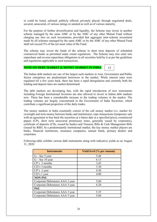 28
in could be listed, unlisted, publicly offered, privately placed, through negotiated deals,
secured, unsecured, of various ratings or unrated as well as of various maturity.
For the purpose of further diversification and liquidity, the Scheme may invest in another
scheme managed by the same AMC or by the AMC of any other Mutual Fund without
charging any fees on such investments, provided that aggregate inter-scheme investment
made by all schemes managed by the same AMC or by the AMC of any other Mutual Fund
shall not exceed 5% of the net asset value of the Fund.
The scheme may invest the funds of the scheme in short term deposits of scheduled
commercial banks as permitted under extant regulations. The Scheme may also enter into
repurchase and reverse repurchase obligations in all securities held by it as per the guidelines
and regulations applicable to such transactions.
NOTE ON DEBT MARKET & MONEY MARKET IN INDIA
The Indian debt markets are one of the largest such markets in Asia. Government and Public
Sector enterprises are predominant borrowers in the market. While interest rates were
regulated till a few years back, there has been a rapid deregulation and currently both the
lending and deposit rates are market determined.
The debt markets are developing fast, with the rapid introduction of new instruments
including Foreign Institutional Investors are also allowed to invest in Indian debt markets
now. There has been a considerable increase in the trading volumes in the market. The
trading volumes are largely concentrated in the Government of India Securities, which
contribute a significant proportion of the daily trades.
The money markets in India essentially consist of the call money market (i.e. market for
overnight and term money between banks and institutions), repo transactions (temporary sale
with an agreement to buy back the securities at a future date at a specified price), commercial
papers (CPs, short term unsecured promissory notes, generally issued by corporates),
certificate of deposits (CDs, issued by banks) and Treasury Bills & Cash Management Bills
(issued by RBI). In a predominantly institutional market, the key money market players are
banks, financial institutions, insurance companies, mutual funds, primary dealers and
corporates.
Following table exhibits various debt instruments along with indicative yields as on August
31, 2020:
Instruments Yield level (% per annum)
G – Sec 5 year 5.48
G – Sec 10 year 6.13
CP’s 3 months 3.45
CD’s 3 months 3.30
CP’s 1 year 4.30
CD’s 1 year 4.00
NON PSU
Corporate Debentures AAA 3 year 5.60
Corporate Debentures AAA 5 year 6.20
PSU
Corporate Debentures AAA 3 year 5.35
Corporate Debentures AAA 5 year 5.60
12
 