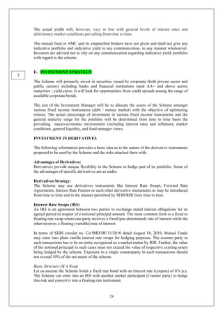 29
The actual yields will, however, vary in line with general levels of interest rates and
debt/money market conditions prevailing from time to time.
The mutual fund or AMC and its empanelled brokers have not given and shall not give any
indicative portfolio and indicative yield in any communication, in any manner whatsoever.
Investors are advised not to rely on any communication regarding indicative yield/ portfolio
with regard to the scheme.
E. INVESTMENT STRATEGY
The Scheme will primarily invest in securities issued by corporate (both private sector and
public sectors) including banks and financial institutions rated AA+ and above across
maturities / yield curve. It will look for opportunities from credit spreads among the range of
available corporate bonds.
The aim of the Investment Manager will be to allocate the assets of the Scheme amongst
various fixed income instruments (debt / money market) with the objective of optimizing
returns. The actual percentage of investment in various fixed income instruments and the
general maturity range for the portfolio will be determined from time to time basis the
prevailing macro-economic environment (including interest rates and inflation), market
conditions, general liquidity, and fund manager views.
INVESTMENT IN DERIVATIVES
The following information provides a basic idea as to the nature of the derivative instruments
proposed to be used by the Scheme and the risks attached there with.
Advantages of Derivatives:
Derivatives provide unique flexibility to the Scheme to hedge part of its portfolio. Some of
the advantages of specific derivatives are as under:
Derivatives Strategy:
The Scheme may use derivatives instruments like Interest Rate Swaps, Forward Rate
Agreements, Interest Rate Futures or such other derivative instruments as may be introduced
from time to time and in the manner permitted by SEBI/RBI from time to time.
Interest Rate Swaps (IRS)
An IRS is an agreement between two parties to exchange stated interest obligations for an
agreed period in respect of a notional principal amount. The most common form is a fixed to
floating rate swap where one party receives a fixed (pre-determined) rate of interest while the
other receives a floating (variable) rate of interest.
In terms of SEBI circular no. Cir/IMD/DF/11/2010 dated August 18, 2010, Mutual Funds
may enter into plain vanilla interest rate swaps for hedging purposes. The counter party in
such transactions has to be an entity recognized as a market maker by RBI. Further, the value
of the notional principal in such cases must not exceed the value of respective existing assets
being hedged by the scheme. Exposure to a single counterparty in such transactions should
not exceed 10% of the net assets of the scheme.
Basic Structure Of A Swap
Let us assume the Scheme holds a fixed rate bond with an interest rate (coupon) of 6% p.a.
The Scheme can enter into an IRS with another market participant (Counter party) to hedge
this risk and convert it into a floating rate instrument.
7
 