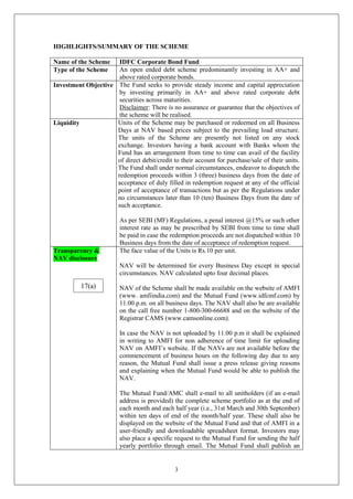 3
HIGHLIGHTS/SUMMARY OF THE SCHEME
Name of the Scheme IDFC Corporate Bond Fund
Type of the Scheme An open ended debt scheme predominantly investing in AA+ and
above rated corporate bonds.
Investment Objective The Fund seeks to provide steady income and capital appreciation
by investing primarily in AA+ and above rated corporate debt
securities across maturities.
Disclaimer: There is no assurance or guarantee that the objectives of
the scheme will be realised.
Liquidity Units of the Scheme may be purchased or redeemed on all Business
Days at NAV based prices subject to the prevailing load structure.
The units of the Scheme are presently not listed on any stock
exchange. Investors having a bank account with Banks whom the
Fund has an arrangement from time to time can avail of the facility
of direct debit/credit to their account for purchase/sale of their units.
The Fund shall under normal circumstances, endeavor to dispatch the
redemption proceeds within 3 (three) business days from the date of
acceptance of duly filled in redemption request at any of the official
point of acceptance of transactions but as per the Regulations under
no circumstances later than 10 (ten) Business Days from the date of
such acceptance.
As per SEBI (MF) Regulations, a penal interest @15% or such other
interest rate as may be prescribed by SEBI from time to time shall
be paid in case the redemption proceeds are not dispatched within 10
Business days from the date of acceptance of redemption request.
Transparency &
NAV disclosure
The face value of the Units is Rs.10 per unit.
NAV will be determined for every Business Day except in special
circumstances. NAV calculated upto four decimal places.
NAV of the Scheme shall be made available on the website of AMFI
(www. amfiindia.com) and the Mutual Fund (www.idfcmf.com) by
11.00 p.m. on all business days. The NAV shall also be are available
on the call free number 1-800-300-66688 and on the website of the
Registrar CAMS (www.camsonline.com).
In case the NAV is not uploaded by 11.00 p.m it shall be explained
in writing to AMFI for non adherence of time limit for uploading
NAV on AMFI’s website. If the NAVs are not available before the
commencement of business hours on the following day due to any
reason, the Mutual Fund shall issue a press release giving reasons
and explaining when the Mutual Fund would be able to publish the
NAV.
The Mutual Fund/AMC shall e-mail to all unitholders (if an e-mail
address is provided) the complete scheme portfolio as at the end of
each month and each half year (i.e., 31st March and 30th September)
within ten days of end of the month/half year. These shall also be
displayed on the website of the Mutual Fund and that of AMFI in a
user-friendly and downloadable spreadsheet format. Investors may
also place a specific request to the Mutual Fund for sending the half
yearly portfolio through email. The Mutual Fund shall publish an
17(a)
 