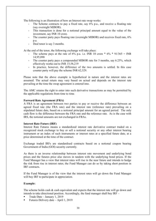 30
The following is an illustration of how an Interest rate swap works:
- The Scheme contracts to pay a fixed rate, say 6% p.a., and receive a floating rate
(say overnight MIBOR).
- This transaction is done for a notional principal amount equal to the value of the
investment, say INR 10 crore.
- The counter party pays floating rate (overnight MIBOR) and receives fixed rate, 6%
p.a.
- Deal tenor is say 3 months.
At the end of the tenor, the following exchange will take place:
- The scheme pays at the rate of 6% p.a. i.e. INR 10 crore * 6% * 91/365 = INR
14,95,890
- The counter party pays a compounded MIBOR rate for 3 months, say 6.25%, which
effectively works out to INR 15,58,219
- In practice, however, the difference of the two amounts is settled. In this case
counter party will pay the scheme INR 62,329.
Please note that the above example is hypothetical in nature and the interest rates are
assumed. The actual return may vary based on actual and depends on the interest rate
prevailing at the time the swap agreement is entered into.
The AMC retains the right to enter into such derivative transactions as may be permitted by
the applicable regulations from time to time.
Forward Rate Agreement (FRA)
A FRA is an agreement between two parties to pay or receive the difference between an
agreed fixed rate (the FRA rate) and the interest rate (reference rate) prevailing on a
stipulated future date, based on a notional principal amount for an agreed period. The only
cash flow is the difference between the FRA rate and the reference rate. As is the case with
IRS, the notional amounts are not exchanged in FRAs.
Interest Rate Future (IRF)
Interest Rate Futures means a standardized interest rate derivative contract traded on a
recognized stock exchange to buy or sell a notional security or any other interest bearing
instrument or an index of such instruments or interest rates at a specified future date, at a
price determined at the time of the contract.
Exchange traded IRFs are standardised contracts based on a notional coupon bearing
Government of India (GOI) security currently.
As there is an inverse relationship between interest rate movement and underlying bond
prices and the futures price also moves in tandem with the underlying bond prices. If the
Fund Manager has a view that interest rates will rise in the near future and intends to hedge
the risk from rise in interest rates; the Fund Manager can do so by taking short position in
IRF contracts.
If the Fund Manager is of the view that the interest rates will go down the Fund Manager
will buy IRF to participate in appreciation.
Example:
The scheme holds cash & cash equivalent and expects that the interest rate will go down and
intends to take directional position. Accordingly, the fund manager shall buy IRF –
 Trade Date – January 1, 2019
 Futures Delivery date – April 1, 2019
 