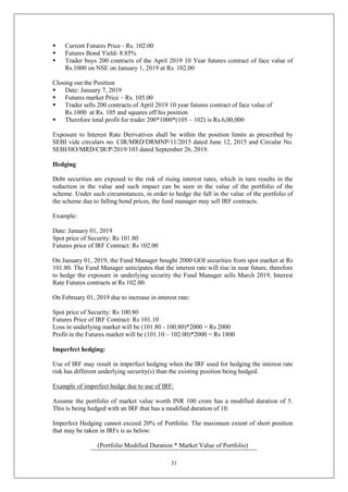31
 Current Futures Price - Rs. 102.00
 Futures Bond Yield- 8.85%
 Trader buys 200 contracts of the April 2019 10 Year futures contract of face value of
Rs.1000 on NSE on January 1, 2019 at Rs. 102.00
Closing out the Position
 Date: January 7, 2019
 Futures market Price – Rs. 105.00
 Trader sells 200 contracts of April 2019 10 year futures contract of face value of
Rs.1000 at Rs. 105 and squares off his position
 Therefore total profit for trader 200*1000*(105 – 102) is Rs.6,00,000
Exposure to Interest Rate Derivatives shall be within the position limits as prescribed by
SEBI vide circulars no. CIR/MRD/DRMNP/11/2015 dated June 12, 2015 and Circular No.
SEBI/HO/MRD/CIR/P/2019/103 dated September 26, 2019.
Hedging
Debt securities are exposed to the risk of rising interest rates, which in turn results in the
reduction in the value and such impact can be seen in the value of the portfolio of the
scheme. Under such circumstances, in order to hedge the fall in the value of the portfolio of
the scheme due to falling bond prices, the fund manager may sell IRF contracts.
Example:
Date: January 01, 2019
Spot price of Security: Rs 101.80
Futures price of IRF Contract: Rs 102.00
On January 01, 2019, the Fund Manager bought 2000 GOI securities from spot market at Rs
101.80. The Fund Manager anticipates that the interest rate will rise in near future, therefore
to hedge the exposure in underlying security the Fund Manager sells March 2019, Interest
Rate Futures contracts at Rs 102.00.
On February 01, 2019 due to increase in interest rate:
Spot price of Security: Rs 100.80
Futures Price of IRF Contract: Rs 101.10
Loss in underlying market will be (101.80 - 100.80)*2000 = Rs 2000
Profit in the Futures market will be (101.10 – 102.00)*2000 = Rs 1800
Imperfect hedging:
Use of IRF may result in imperfect hedging when the IRF used for hedging the interest rate
risk has different underlying security(s) than the existing position being hedged.
Example of imperfect hedge due to use of IRF:
Assume the portfolio of market value worth INR 100 crore has a modified duration of 5.
This is being hedged with an IRF that has a modified duration of 10.
Imperfect Hedging cannot exceed 20% of Portfolio. The maximum extent of short position
that may be taken in IRFs is as below:
(Portfolio Modified Duration * Market Value of Portfolio)
 