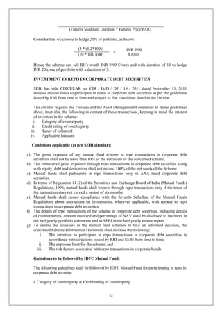 32
(Futures Modified Duration * Futures Price/PAR)
Consider that we choose to hedge 20% of portfolio, as below:
(5 * (0.2*100))
=
INR 9.90
Crores
(10 * 101 /100)
Hence the scheme can sell IRFs worth INR 9.90 Crores and with duration of 10 to hedge
INR 20 crore of portfolio with a duration of 5.
INVESTMENT IN REPO IN CORPORATE DEBT SECURITIES
SEBI has vide CIRCULAR no. CIR / IMD / DF / 19 / 2011 dated November 11, 2011
enabled mutual funds to participate in repos in corporate debt securities as per the guidelines
issued by RBI from time to time and subject to few conditions listed in the circular.
The circular requires the Trustees and the Asset Management Companies to frame guidelines
about, inter alia, the following in context of these transactions, keeping in mind the interest
of investors in the scheme:
i. Category of counterparty
ii. Credit rating of counterparty
iii. Tenor of collateral
iv. Applicable haircuts
Conditions applicable (as per SEBI circular):
a) The gross exposure of any mutual fund scheme to repo transactions in corporate debt
securities shall not be more than 10% of the net assets of the concerned scheme.
b) The cumulative gross exposure through repo transactions in corporate debt securities along
with equity, debt and derivatives shall not exceed 100% of the net assets of the Scheme.
c) Mutual funds shall participate in repo transactions only in AAA rated corporate debt
securities.
d) In terms of Regulation 44 (2) of the Securities and Exchange Board of India (Mutual Funds)
Regulations, 1996, mutual funds shall borrow through repo transactions only if the tenor of
the transaction does not exceed a period of six months.
e) Mutual funds shall ensure compliance with the Seventh Schedule of the Mutual Funds
Regulations about restrictions on investments, wherever applicable, with respect to repo
transactions in corporate debt securities.
f) The details of repo transactions of the scheme in corporate debt securities, including details
of counterparties, amount involved and percentage of NAV shall be disclosed to investors in
the half yearly portfolio statements and to SEBI in the half yearly trustee report.
g) To enable the investors in the mutual fund schemes to take an informed decision, the
concerned Scheme Information Document shall disclose the following:
i. The intention to participate in repo transactions in corporate debt securities in
accordance with directions issued by RBI and SEBI from time to time;
ii. The exposure limit for the scheme; and
iii. The risk factors associated with repo transactions in corporate bonds
Guidelines to be followed by IDFC Mutual Fund:
The following guidelines shall be followed by IDFC Mutual Fund for participating in repo in
corporate debt security:
i. Category of counterparty & Credit rating of counterparty
 