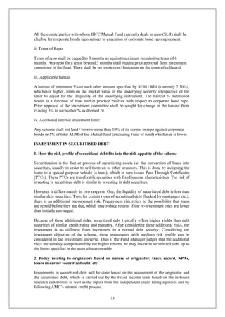 33
All the counterparties with whom IDFC Mutual Fund currently deals in repo (SLR) shall be
eligible for corporate bonds repo subject to execution of corporate bond repo agreement.
ii. Tenor of Repo
Tenor of repo shall be capped to 3 months as against maximum permissible tenor of 6
months. Any repo for a tenor beyond 3 months shall require prior approval from investment
committee of the fund. There shall be no restriction / limitation on the tenor of collateral.
iii. Applicable haircut
A haircut of minimum 5% or such other amount specified by SEBI / RBI (currently 7.50%),
whichever higher, from on the market value of the underlying security irrespective of the
tenor to adjust for the illiquidity of the underlying instrument. The haircut % mentioned
herein is a function of how market practice evolves with respect to corporate bond repo.
Prior approval of the Investment committee shall be sought for change in the haircut from
existing 5% to such other % as deemed fit.
iv. Additional internal investment limit:
Any scheme shall not lend / borrow more than 10% of its corpus in repo against corporate
bonds or 5% of total AUM of the Mutual fund (excluding Fund of fund) whichever is lower.
INVESTMENT IN SECURITISED DEBT
1. How the risk profile of securitized debt fits into the risk appetite of the scheme
Securitization is the fact or process of securitizing assets i.e. the conversion of loans into
securities, usually in order to sell them on to other investors. This is done by assigning the
loans to a special purpose vehicle (a trust), which in turn issues Pass-Through-Certificates
(PTCs). These PTCs are transferable securities with fixed income characteristics. The risk of
investing in securitized debt is similar to investing in debt securities.
However it differs mainly in two respects. One, the liquidity of securitized debt is less than
similar debt securities. Two, for certain types of securitized debt (backed by mortgages etc.),
there is an additional pre-payment risk. Prepayment risk refers to the possibility that loans
are repaid before they are due, which may reduce returns if the re-investment rates are lower
than initially envisaged.
Because of these additional risks, securitized debt typically offers higher yields than debt
securities of similar credit rating and maturity. After considering these additional risks, the
investment is no different from investment in a normal debt security. Considering the
investment objective of the scheme, these instruments with medium risk profile can be
considered in the investment universe. Thus if the Fund Manager judges that the additional
risks are suitably compensated by the higher returns, he may invest in securitized debt up to
the limits specified in the asset allocation table.
2. Policy relating to originators based on nature of originator, track record, NPAs,
losses in earlier securitized debt, etc
Investments in securitized debt will be done based on the assessment of the originator and
the securitized debt, which is carried out by the Fixed Income team based on the in-house
research capabilities as well as the inputs from the independent credit rating agencies and by
following AMC’s internal credit process.
 