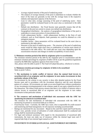 37
− Average original maturity of the pool of underlying assets
− The analysis of average maturity of the pool is undertaken to evaluate whether the
tenor of the loans are generally in line with the average loans in the respective
industry and repayment capacity of the borrower.
− Loan to value ratio, average seasoning of the pool of underlying assets - these
parameters would be evaluated based on the asset class as mentioned in the table
above.
− Default rate distribution - the Fixed Income team generally ensures that all the
contracts in the pool are current to ensure zero default rate distribution.
− Geographical distribution - the analysis of geographical distribution of the pool is
undertaken to ensure prevention of concentration risk.
− Credit enhancement facility - credit enhancement facilities in the form of cash
collateral, such as fixed deposits, bank guarantee etc could be obtained as a risk
mitigation measure.
− Liquidity facility - these parameters will be evaluated based on the asset class as
mentioned in the table above.
− Structure of the pool of underlying assets – The structure of the pool of underlying
assets would be either single asset class or combination of various asset classes as
mentioned in the table above. We could add new asset class depending upon the
securitization structure and changes in market acceptability of asset classes.
5. Minimum retention period of the debt by originator prior to securitization
The minimum retention period of the debt by the originator prior to securitization and the
minimum retention percentage by originator of debts will be as per the guidelines/regulations
issued by the RBI/other regulatory agencies from time to time.
Also, please refer the table in point 4. The Fund will adopt that policy, whichever is stricter.
6. Minimum retention percentage by originator of debts to be securitized
Same as point 5 above.
7. The mechanism to tackle conflict of interest when the mutual fund invests in
securitized debt of an originator and the originator in turn makes investments in that
particular scheme of the fund
An investment by the scheme in any security is done after detailed analysis by the Fixed
Income team and in accordance with the investment objectives and the asset allocation
pattern of a scheme. All investments are made on an arms-length basis without consideration
of any investments (existing/potential) in the schemes made by any party related/involved in
the transaction. The robust credit process ensures that there is no conflict of interests when a
scheme invests in securitized debt of an originator and the originator in turn makes
investments in that particular scheme.
8. The resources and mechanism of individual risk assessment with the AMC for
monitoring investment in securitized debt
The resources for and mechanisms of individual risk assessment with the AMC for
monitoring investment in securitized debt are as follows:
− Fixed Income Team – Currently, the AMC has a team, who is responsible for credit research
and monitoring and fund management, for all exposures including securitized debt.
− Ratings are monitored for any movement – Based on the cash flow report and Fixed Income
Team’s view, periodic review of utilization of credit enhancement shall be conducted and
ratings shall be monitored accordingly.
− For legal and technical assistance with regard to the documentation of securitized debt
instruments, the team can make use of resources within the internal legal team and if
required take help of our external legal counsel as well.
INVESTMENT IN OVERSEAS FINANCIAL ASSETS/FOREIGN SECURITIES:
 