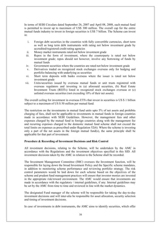 38
In terms of SEBI Circulars dated September 26, 2007 and April 08, 2008, each mutual fund
is permitted to invest up to maximum of US$ 300 million. The overall cap for the entire
mutual funds industry to invest in foreign securities is US$ 7 billion. The Scheme can invest
in:
i. Foreign debt securities in the countries with fully convertible currencies, short term
as well as long term debt instruments with rating not below investment grade by
accredited/registered credit rating agencies
ii. Money market instruments rated not below investment grade
iii. Repos in the form of investment, where the counterparty is rated not below
investment grade; repos should not however, involve any borrowing of funds by
mutual funds
iv. Government securities where the countries are rated not below investment grade
v. Derivatives traded on recognized stock exchanges overseas only for hedging and
portfolio balancing with underlying as securities
vi. Short term deposits with banks overseas where the issuer is rated not below
investment grade
vii. Units/securities issued by overseas mutual funds or unit trusts registered with
overseas regulators and investing in (a) aforesaid securities, (b) Real Estate
Investment Trusts (REITs) listed in recognized stock exchanges overseas or (c)
unlisted overseas securities (not exceeding 10% of their net assets).
The overall ceiling for investment in overseas ETFs that invest in securities is US $ 1 billion
subject to a maximum of US $ 50 million per mutual fund.
The restriction on the investments in mutual fund units upto 5% of net assets and prohibits
charging of fees, shall not be applicable to investments in mutual funds in foreign countries
made in accordance with SEBI Guidelines. However, the management fees and other
expenses charged by the mutual fund in foreign countries along with the management fee
and recurring expenses charged to the domestic mutual fund scheme shall not exceed the
total limits on expenses as prescribed under Regulation 52(6). Where the scheme is investing
only a part of the net assets in the foreign mutual fund(s), the same principle shall be
applicable for that part of investment.
Procedure & Recording of Investment Decisions and Risk Control
All investment decisions, relating to the Scheme, will be undertaken by the AMC in
accordance with the Regulations and the investment objectives specified in this SID. All
investment decisions taken by the AMC in relation to the Scheme shall be recorded.
The Investment Management Committee (IMC) oversees the Investment function, will be
responsible for laying down the broad Investment Policy and the Specific scheme mandates,
in addition to monitoring scheme performance and reviewing portfolio strategy. The risk
control parameters would be laid down for each scheme based on the objectives of the
scheme and prudent fund management practices will ensure that investor monies are invested
in the appropriate risk/reward environment. The AMC would ensure that investments are
made in accordance with the regulatory / internal guidelines, if any. Internal guidelines may
be set by the AMC from time to time and reviewed in line with the market dynamics.
The designated Fund manager of the scheme will be responsible for taking the day-to-day
investment decisions and will inter-alia be responsible for asset allocation, security selection
and timing of investment decisions.
In case of investments in debt instruments, the AMC aims to identify securities, which offer
 