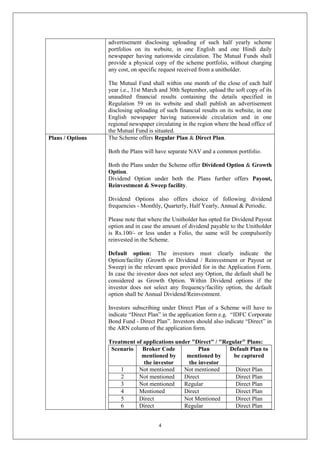 4
advertisement disclosing uploading of such half yearly scheme
portfolios on its website, in one English and one Hindi daily
newspaper having nationwide circulation. The Mutual Funds shall
provide a physical copy of the scheme portfolio, without charging
any cost, on specific request received from a unitholder.
The Mutual Fund shall within one month of the close of each half
year i.e., 31st March and 30th September, upload the soft copy of its
unaudited financial results containing the details specified in
Regulation 59 on its website and shall publish an advertisement
disclosing uploading of such financial results on its website, in one
English newspaper having nationwide circulation and in one
regional newspaper circulating in the region where the head office of
the Mutual Fund is situated.
Plans / Options The Scheme offers Regular Plan & Direct Plan.
Both the Plans will have separate NAV and a common portfolio.
Both the Plans under the Scheme offer Dividend Option & Growth
Option.
Dividend Option under both the Plans further offers Payout,
Reinvestment & Sweep facility.
Dividend Options also offers choice of following dividend
frequencies - Monthly, Quarterly, Half Yearly, Annual & Periodic.
Please note that where the Unitholder has opted for Dividend Payout
option and in case the amount of dividend payable to the Unitholder
is Rs.100/- or less under a Folio, the same will be compulsorily
reinvested in the Scheme.
Default option: The investors must clearly indicate the
Option/facility (Growth or Dividend / Reinvestment or Payout or
Sweep) in the relevant space provided for in the Application Form.
In case the investor does not select any Option, the default shall be
considered as Growth Option. Within Dividend options if the
investor does not select any frequency/facility option, the default
option shall be Annual Dividend/Reinvestment.
Investors subscribing under Direct Plan of a Scheme will have to
indicate “Direct Plan” in the application form e.g. “IDFC Corporate
Bond Fund - Direct Plan”. Investors should also indicate “Direct” in
the ARN column of the application form.
Treatment of applications under "Direct" / "Regular" Plans:
Scenario Broker Code
mentioned by
the investor
Plan
mentioned by
the investor
Default Plan to
be captured
1 Not mentioned Not mentioned Direct Plan
2 Not mentioned Direct Direct Plan
3 Not mentioned Regular Direct Plan
4 Mentioned Direct Direct Plan
5 Direct Not Mentioned Direct Plan
6 Direct Regular Direct Plan
 