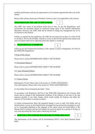 40
portfolio performance and may be representative of investment opportunities that exist in the
market.
Being a debt scheme, disclosure of Portfolio Turnover ratio is not applicable to this scheme.
INVESTMENT BY THE AMC IN THE SCHEME
The AMC may invest in the Scheme from time to time. As per the Regulations, such
investments are permitted subject to disclosure being made in the Scheme Information
Document. However, the AMC shall not be entitled to charge any management fee on its
investments in the Scheme.
Further, as required by the regulations, the AMC has invested not less than 1% of the AUM
as on May 6, 2014 or Rs.50 lakhs, whichever is less, in the Growth option of the scheme and
such investment shall not be redeemed unless the scheme is wound up.
F. FUNDAMENTAL ATTRIBUTES
Following are the Fundamental Attributes of the scheme, in terms of Regulation 18 (15A) of
the SEBI (MF) Regulations:
(i)Type of the scheme
Please refer to section INFORMATION ABOUT THE SCHEME
(ii) Investment Objective
Please refer to section INFORMATION ABOUT THE SCHEME
(iii) Asset Allocation Pattern
Please refer to section INFORMATION ABOUT THE SCHEME
(iv) Terms of Issue
Redemption of Units :Please refer to the section on “UNITS AND OFFER”.
Fees and Expenses :Please refer to the section on “FEES AND EXPENSES”
(v) Any Safety Net or Guarantee provided – None
In accordance with Regulation 18(15A) of the SEBI (MF) Regulations, the Trustees shall
ensure that no change in the fundamental attributes of the Scheme or the trust or fee and
expenses payable or any other change which would modify the Scheme and affect the
interests of Unit holders is carried out unless:
A written communication about the proposed change is sent to each Unit holder and an
advertisement is given in one English daily newspaper having nationwide circulation as well
as in a newspaper published in the language of the region where the Head Office of the
Mutual Fund is situated; and the Unit holders are given an option for a period of 30 days to
exit at the prevailing Net Asset Value without any exit load.
G. HOW WILL THE SCHEME BENCHMARK ITS PERFORMANCE?
The performance of the scheme will be benchmarked NIFTY AAA Short Duration Bond
Index
1
8
9
 