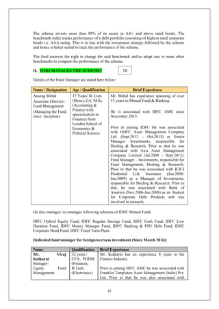 41
The scheme invests more than 80% of its assets in AA+ and above rated bonds. The
benchmark index tracks performance of a debt portfolio consisting of highest rated corporate
bonds i.e. AAA rating. This is in line with the investment strategy followed by the scheme
and hence is better suited to track the performance of the scheme.
The fund reserves the right to change the said benchmark and/or adopt one or more other
benchmarks to compare the performance of the scheme.
H. WHO MANAGES THE SCHEME?
Details of the Fund Manager are stated here below:
Name / Designation Age / Qualification Brief Experience
Anurag Mittal
Associate Director-
Fund Management
(Managing the Fund
since inception)
37 Years/ B. Com
(Hons), CA, M.Sc.
(Accounting &
Finance with
specialisation in
Finance) from
London School of
Economics &
Political Science.
Mr. Mittal has experience spanning of over
13 years in Mutual Fund & Banking.
He is associated with IDFC AMC since
November 2015.
Prior to joining IDFC He was associated
with HDFC Asset Management Company
Ltd. (Sept.2012 – Oct.2015) as Senior
Manager Investments, responsible for
Dealing & Research. Prior to that he was
associated with Axis Asset Management
Company Limited (Jul.2009 – Sept.2012).
Fund Manager – Investments, responsible for
Fund Management, Dealing & Research.
Prior to that he was associated with ICICI
Prudential Life Insurance (Jun.2008-
Jun.2009) as a Manager of Investments,
responsible for Dealing & Research. Prior to
that, he was associated with Bank of
America (Nov.2006-Jun.2008) as an Analyst
for Corporate Debt Products and was
involved in research.
He also manages/ co-manages following schemes of IDFC Mutual Fund:
IDFC Hybrid Equity Fund, IDFC Regular Savings Fund, IDFC Cash Fund, IDFC Low
Duration Fund, IDFC Money Manager Fund, IDFC Banking & PSU Debt Fund, IDFC
Corporate Bond Fund, IDFC Fixed Term Plans
Dedicated fund manager for foreign/overseas investment (Since March 2016):
Name Qualification Brief Experience
Mr. Viraj
Kulkarni
Manager-
Equity Fund
Management
32 years /
CFA, PGDM
(Finance),
B.Tech.
(Electronics)
Mr. Kulkarni has an experience 8 years in the
Finance Industry.
Prior to joining IDFC AMC he was associated with
Franklin Templeton Asset Management (India) Pvt.
Ltd. Prior to that he was also associated with
10
 