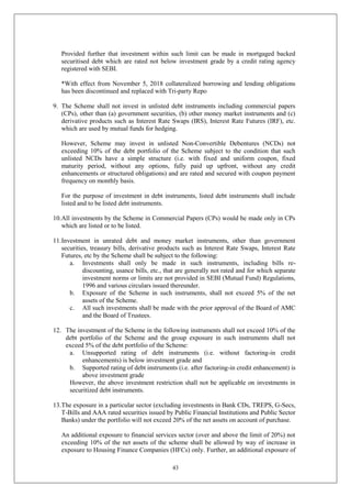 43
Provided further that investment within such limit can be made in mortgaged backed
securitised debt which are rated not below investment grade by a credit rating agency
registered with SEBI.
*With effect from November 5, 2018 collateralized borrowing and lending obligations
has been discontinued and replaced with Tri-party Repo
9. The Scheme shall not invest in unlisted debt instruments including commercial papers
(CPs), other than (a) government securities, (b) other money market instruments and (c)
derivative products such as Interest Rate Swaps (IRS), Interest Rate Futures (IRF), etc.
which are used by mutual funds for hedging.
However, Scheme may invest in unlisted Non-Convertible Debentures (NCDs) not
exceeding 10% of the debt portfolio of the Scheme subject to the condition that such
unlisted NCDs have a simple structure (i.e. with fixed and uniform coupon, fixed
maturity period, without any options, fully paid up upfront, without any credit
enhancements or structured obligations) and are rated and secured with coupon payment
frequency on monthly basis.
For the purpose of investment in debt instruments, listed debt instruments shall include
listed and to be listed debt instruments.
10.All investments by the Scheme in Commercial Papers (CPs) would be made only in CPs
which are listed or to be listed.
11.Investment in unrated debt and money market instruments, other than government
securities, treasury bills, derivative products such as Interest Rate Swaps, Interest Rate
Futures, etc by the Scheme shall be subject to the following:
a. Investments shall only be made in such instruments, including bills re-
discounting, usance bills, etc., that are generally not rated and for which separate
investment norms or limits are not provided in SEBI (Mutual Fund) Regulations,
1996 and various circulars issued thereunder.
b. Exposure of the Scheme in such instruments, shall not exceed 5% of the net
assets of the Scheme.
c. All such investments shall be made with the prior approval of the Board of AMC
and the Board of Trustees.
12. The investment of the Scheme in the following instruments shall not exceed 10% of the
debt portfolio of the Scheme and the group exposure in such instruments shall not
exceed 5% of the debt portfolio of the Scheme:
a. Unsupported rating of debt instruments (i.e. without factoring-in credit
enhancements) is below investment grade and
b. Supported rating of debt instruments (i.e. after factoring-in credit enhancement) is
above investment grade
However, the above investment restriction shall not be applicable on investments in
securitized debt instruments.
13.The exposure in a particular sector (excluding investments in Bank CDs, TREPS, G-Secs,
T-Bills and AAA rated securities issued by Public Financial Institutions and Public Sector
Banks) under the portfolio will not exceed 20% of the net assets on account of purchase.
An additional exposure to financial services sector (over and above the limit of 20%) not
exceeding 10% of the net assets of the scheme shall be allowed by way of increase in
exposure to Housing Finance Companies (HFCs) only. Further, an additional exposure of
 