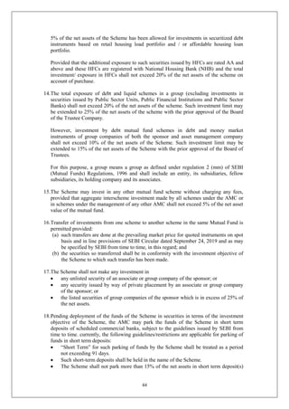 44
5% of the net assets of the Scheme has been allowed for investments in securitized debt
instruments based on retail housing load portfolio and / or affordable housing loan
portfolio.
Provided that the additional exposure to such securities issued by HFCs are rated AA and
above and these HFCs are registered with National Housing Bank (NHB) and the total
investment/ exposure in HFCs shall not exceed 20% of the net assets of the scheme on
account of purchase.
14.The total exposure of debt and liquid schemes in a group (excluding investments in
securities issued by Public Sector Units, Public Financial Institutions and Public Sector
Banks) shall not exceed 20% of the net assets of the scheme. Such investment limit may
be extended to 25% of the net assets of the scheme with the prior approval of the Board
of the Trustee Company.
However, investment by debt mutual fund schemes in debt and money market
instruments of group companies of both the sponsor and asset management company
shall not exceed 10% of the net assets of the Scheme. Such investment limit may be
extended to 15% of the net assets of the Scheme with the prior approval of the Board of
Trustees.
For this purpose, a group means a group as defined under regulation 2 (mm) of SEBI
(Mutual Funds) Regulations, 1996 and shall include an entity, its subsidiaries, fellow
subsidiaries, its holding company and its associates.
15.The Scheme may invest in any other mutual fund scheme without charging any fees,
provided that aggregate interscheme investment made by all schemes under the AMC or
in schemes under the management of any other AMC shall not exceed 5% of the net asset
value of the mutual fund.
16.Transfer of investments from one scheme to another scheme in the same Mutual Fund is
permitted provided:
(a) such transfers are done at the prevailing market price for quoted instruments on spot
basis and in line provisions of SEBI Circular dated September 24, 2019 and as may
be specified by SEBI from time to time, in this regard; and
(b) the securities so transferred shall be in conformity with the investment objective of
the Scheme to which such transfer has been made.
17.The Scheme shall not make any investment in
 any unlisted security of an associate or group company of the sponsor; or
 any security issued by way of private placement by an associate or group company
of the sponsor; or
 the listed securities of group companies of the sponsor which is in excess of 25% of
the net assets.
18.Pending deployment of the funds of the Scheme in securities in terms of the investment
objective of the Scheme, the AMC may park the funds of the Scheme in short term
deposits of scheduled commercial banks, subject to the guidelines issued by SEBI from
time to time. currently, the following guidelines/restrictions are applicable for parking of
funds in short term deposits:
 “Short Term” for such parking of funds by the Scheme shall be treated as a period
not exceeding 91 days.
 Such short-term deposits shall be held in the name of the Scheme.
 The Scheme shall not park more than 15% of the net assets in short term deposit(s)
 