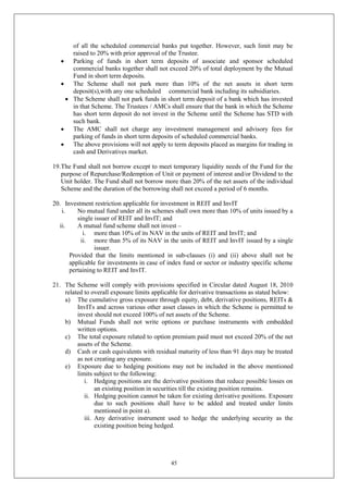 45
of all the scheduled commercial banks put together. However, such limit may be
raised to 20% with prior approval of the Trustee.
 Parking of funds in short term deposits of associate and sponsor scheduled
commercial banks together shall not exceed 20% of total deployment by the Mutual
Fund in short term deposits.
 The Scheme shall not park more than 10% of the net assets in short term
deposit(s),with any one scheduled commercial bank including its subsidiaries.
 The Scheme shall not park funds in short term deposit of a bank which has invested
in that Scheme. The Trustees / AMCs shall ensure that the bank in which the Scheme
has short term deposit do not invest in the Scheme until the Scheme has STD with
such bank.
 The AMC shall not charge any investment management and advisory fees for
parking of funds in short term deposits of scheduled commercial banks.
 The above provisions will not apply to term deposits placed as margins for trading in
cash and Derivatives market.
19.The Fund shall not borrow except to meet temporary liquidity needs of the Fund for the
purpose of Repurchase/Redemption of Unit or payment of interest and/or Dividend to the
Unit holder. The Fund shall not borrow more than 20% of the net assets of the individual
Scheme and the duration of the borrowing shall not exceed a period of 6 months.
20. Investment restriction applicable for investment in REIT and InvIT
i. No mutual fund under all its schemes shall own more than 10% of units issued by a
single issuer of REIT and InvIT; and
ii. A mutual fund scheme shall not invest –
i. more than 10% of its NAV in the units of REIT and InvIT; and
ii. more than 5% of its NAV in the units of REIT and InvIT issued by a single
issuer.
Provided that the limits mentioned in sub-clauses (i) and (ii) above shall not be
applicable for investments in case of index fund or sector or industry specific scheme
pertaining to REIT and InvIT.
21. The Scheme will comply with provisions specified in Circular dated August 18, 2010
related to overall exposure limits applicable for derivative transactions as stated below:
a) The cumulative gross exposure through equity, debt, derivative positions, REITs &
InvITs and across various other asset classes in which the Scheme is permitted to
invest should not exceed 100% of net assets of the Scheme.
b) Mutual Funds shall not write options or purchase instruments with embedded
written options.
c) The total exposure related to option premium paid must not exceed 20% of the net
assets of the Scheme.
d) Cash or cash equivalents with residual maturity of less than 91 days may be treated
as not creating any exposure.
e) Exposure due to hedging positions may not be included in the above mentioned
limits subject to the following:
i. Hedging positions are the derivative positions that reduce possible losses on
an existing position in securities till the existing position remains.
ii. Hedging position cannot be taken for existing derivative positions. Exposure
due to such positions shall have to be added and treated under limits
mentioned in point a).
iii. Any derivative instrument used to hedge the underlying security as the
existing position being hedged.
 