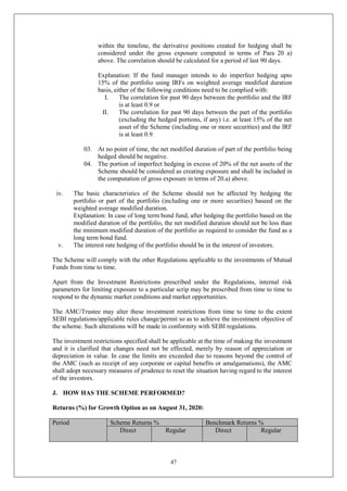 47
within the timeline, the derivative positions created for hedging shall be
considered under the gross exposure computed in terms of Para 20 a)
above. The correlation should be calculated for a period of last 90 days.
Explanation: If the fund manager intends to do imperfect hedging upto
15% of the portfolio using IRFs on weighted average modified duration
basis, either of the following conditions need to be complied with:
I. The correlation for past 90 days between the portfolio and the IRF
is at least 0.9 or
II. The correlation for past 90 days between the part of the portfolio
(excluding the hedged portions, if any) i.e. at least 15% of the net
asset of the Scheme (including one or more securities) and the IRF
is at least 0.9.
03. At no point of time, the net modified duration of part of the portfolio being
hedged should be negative.
04. The portion of imperfect hedging in excess of 20% of the net assets of the
Scheme should be considered as creating exposure and shall be included in
the computation of gross exposure in terms of 20.a) above.
iv. The basic characteristics of the Scheme should not be affected by hedging the
portfolio or part of the portfolio (including one or more securities) baseed on the
weighted average modified duration.
Explanation: In case of long term bond fund, after hedging the portfolio based on the
modified duration of the portfolio, the net modified duration should not be less than
the minimum modified duration of the portfolio as required to consider the fund as a
long term bond fund.
v. The interest rate hedging of the portfolio should be in the interest of investors.
The Scheme will comply with the other Regulations applicable to the investments of Mutual
Funds from time to time.
Apart from the Investment Restrictions prescribed under the Regulations, internal risk
parameters for limiting exposure to a particular scrip may be prescribed from time to time to
respond to the dynamic market conditions and market opportunities.
The AMC/Trustee may alter these investment restrictions from time to time to the extent
SEBI regulations/applicable rules change/permit so as to achieve the investment objective of
the scheme. Such alterations will be made in conformity with SEBI regulations.
The investment restrictions specified shall be applicable at the time of making the investment
and it is clarified that changes need not be effected, merely by reason of appreciation or
depreciation in value. In case the limits are exceeded due to reasons beyond the control of
the AMC (such as receipt of any corporate or capital benefits or amalgamations), the AMC
shall adopt necessary measures of prudence to reset the situation having regard to the interest
of the investors.
J. HOW HAS THE SCHEME PERFORMED?
Returns (%) for Growth Option as on August 31, 2020:
Period Scheme Returns % Benchmark Returns %
Direct Regular Direct Regular
 