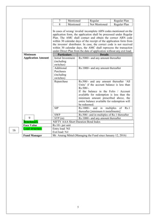 5
7 Mentioned Regular Regular Plan
8 Mentioned Not Mentioned Regular Plan
In cases of wrong/ invalid/ incomplete ARN codes mentioned on the
application form, the application shall be processed under Regular
Plan. The AMC shall contact and obtain the correct ARN code
within 30 calendar days of the receipt of the application form from
the investor/ distributor. In case, the correct code is not received
within 30 calendar days, the AMC shall reprocess the transaction
under Direct Plan from the date of application without any exit load.
Minimum
Application Amount
Particulars Details
Initial Investment
(including
switches)
Rs.5000/- and any amount thereafter
Additional
Purchases
(including
switches)
Rs.1000/- and any amount thereafter
Repurchase Rs.500/- and any amount thereafter ‘All
Units’ if the account balance is less than
Rs.500/-.
If the balance in the Folio / Account
available for redemption is less than the
minimum amount prescribed above, the
entire balance available for redemption will
be redeemed.
SIP Rs.1000/- and in multiples of Rs.1
thereafter [minimum 6 installments]
SWP Rs.500/- and in multiples of Re.1 thereafter
STP (in) Rs.1000/- and any amount thereafter
Benchmark NIFTY AAA Short Duration Bond Index
Face Value Rs.10/- per unit
Load structure Entry load: Nil
Exit load: Nil
Fund Manager Mr. Anurag Mittal (Managing the Fund since January 12, 2016)
9
16
 