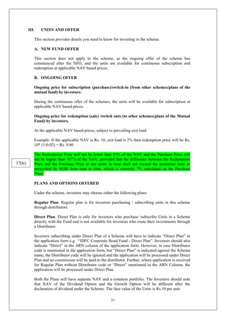 51
III. UNITS AND OFFER
This section provides details you need to know for investing in the scheme.
A. NEW FUND OFFER
This section does not apply to the scheme, as the ongoing offer of the scheme has
commenced after the NFO, and the units are available for continuous subscription and
redemption at applicable NAV based prices.
B. ONGOING OFFER
Ongoing price for subscription (purchase)/switch-in (from other schemes/plans of the
mutual fund) by investors:
During the continuous offer of the schemes, the units will be available for subscription at
applicable NAV based prices.
Ongoing price for redemption (sale) /switch outs (to other schemes/plans of the Mutual
Fund) by investors.
At the applicable NAV based prices, subject to prevailing exit load.
Example: If the applicable NAV is Rs. 10, exit load is 2% then redemption price will be Rs.
10* (1-0.02) = Rs. 9.80
The Redemption Price will not be lower than 93% of the NAV and the Purchase Price will
not be higher than 107% of the NAV, provided that the difference between the Redemption
Price and the Purchase Price at any point in time shall not exceed the permitted limit as
prescribed by SEBI from time to time, which is currently 7% calculated on the Purchase
Price.
PLANS AND OPTIONS OFFERED
Under the scheme, investors may choose either the following plans:
Regular Plan: Regular plan is for investors purchasing / subscribing units in this scheme
through distributors.
Direct Plan: Direct Plan is only for investors who purchase /subscribe Units in a Scheme
directly with the Fund and is not available for investors who route their investments through
a Distributor.
Investors subscribing under Direct Plan of a Scheme will have to indicate “Direct Plan” in
the application form e.g. “IDFC Corporate Bond Fund - Direct Plan”. Investors should also
indicate “Direct” in the ARN column of the application form. However, in case Distributor
code is mentioned in the application form, but “Direct Plan” is indicated against the Scheme
name, the Distributor code will be ignored and the application will be processed under Direct
Plan and no commission will be paid to the distributor. Further, where application is received
for Regular Plan without Distributor code or “Direct” mentioned in the ARN Column, the
application will be processed under Direct Plan.
Both the Plans will have separate NAV and a common portfolio. The Investors should note
that NAV of the Dividend Option and the Growth Option will be different after the
declaration of dividend under the Scheme. The face value of the Units is Rs.10 per unit.
17(b)
 