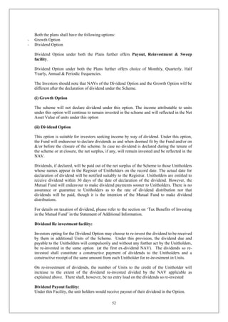52
Both the plans shall have the following options:
- Growth Option
- Dividend Option
Dividend Option under both the Plans further offers Payout, Reinvestment & Sweep
facility.
Dividend Option under both the Plans further offers choice of Monthly, Quarterly, Half
Yearly, Annual & Periodic frequencies.
The Investors should note that NAVs of the Dividend Option and the Growth Option will be
different after the declaration of dividend under the Scheme.
(i) Growth Option
The scheme will not declare dividend under this option. The income attributable to units
under this option will continue to remain invested in the scheme and will reflected in the Net
Asset Value of units under this option
(ii) Dividend Option
This option is suitable for investors seeking income by way of dividend. Under this option,
the Fund will endeavour to declare dividends as and when deemed fit by the Fund and/or on
&/or before the closure of the scheme. In case no dividend is declared during the tenure of
the scheme or at closure, the net surplus, if any, will remain invested and be reflected in the
NAV.
Dividends, if declared, will be paid out of the net surplus of the Scheme to those Unitholders
whose names appear in the Register of Unitholders on the record date. The actual date for
declaration of dividend will be notified suitably to the Registrar. Unitholders are entitled to
receive dividend within 30 days of the date of declaration of the dividend. However, the
Mutual Fund will endeavour to make dividend payments sooner to Unitholders. There is no
assurance or guarantee to Unitholders as to the rate of dividend distribution nor that
dividends will be paid, though it is the intention of the Mutual Fund to make dividend
distributions.
For details on taxation of dividend, please refer to the section on ‘Tax Benefits of Investing
in the Mutual Fund’ in the Statement of Additional Information.
Dividend Re investment facility:
Investors opting for the Dividend Option may choose to re-invest the dividend to be received
by them in additional Units of the Scheme. Under this provision, the dividend due and
payable to the Unitholders will compulsorily and without any further act by the Unitholders,
be re-invested in the same option (at the first ex-dividend NAV). The dividends so re-
invested shall constitute a constructive payment of dividends to the Unitholders and a
constructive receipt of the same amount from each Unitholder for re-investment in Units.
On re-investment of dividends, the number of Units to the credit of the Unitholder will
increase to the extent of the dividend re-invested divided by the NAV applicable as
explained above. There shall, however, be no entry load on the dividends so re-invested
Dividend Payout facility:
Under this Facility, the unit holders would receive payout of their dividend in the Option.
 