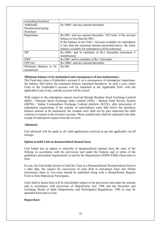 54
(including Switches)
Additional
Purchases(including
Switches)
Rs.1000/- and any amount thereafter
Repurchase Rs.500/- and any amount thereafter ‘All Units’ if the account
balance is less than Rs.500/-.
If the balance in the Folio / Account available for redemption
is less than the minimum amount prescribed above, the entire
balance available for redemption will be redeemed.
SIP Rs.1000/- and in multiples of Rs.1 thereafter [minimum 6
installments]
SWP Rs.500/- and in multiples of Re.1 thereafter
STP (in) Rs.1000/- and any amount thereafter
Minimum Balance to be
maintained
Rs.500
Minimum balance to be maintained and consequences of non maintenance:
The Fund may close a Unitholder's account if, as a consequence of redemption/ repurchase,
the balance falls below the minimum balance stipulated hereabove. In such a case, entire
Units to the Unitholder’s account will be redeemed at the Applicable NAV with the
applicable Load, if any, and the account will be closed
With respect to the redemption request received through Bombay Stock Exchange Limited
(BSE) / National Stock Exchange India Limited (NSE) - Mutual Fund Service System
(MFSS) / Indian Commodities Exchange Limited platform (ICEX), after processing of
redemption requirement, if the number of units/balance units falls below the minimum
balance amount to be maintained, the residual units shall not be auto redeemed but shall
continue to remain in the investors account. These residual units shall be redeemed only after
receipt of redemption request from the investor.
Allotment:
Full allotment will be made to all valid applications received as per the applicable cut-off
timings.
Option to hold Units in dematerialized (demat) form
Unit holder has an option to subscribe in dematerialized (demat) form the units of the
Scheme in accordance with the provisions laid under the Scheme and in terms of the
guidelines/ procedural requirements as laid by the Depositories (NSDL/CDSL) from time to
time.
In case, the Unit holder desires to hold the Units in a Dematerialized /Rematerialized form at
a later date, the request for conversion of units held in non-demat form into Demat
(electronic) form or vice-versa should be submitted along with a Demat/Remat Request
Form to their Depository Participants.
Units held in demat form will be transferable subject to the provisions laid under the scheme
and in accordance with provisions of Depositories Act, 1996 and the Securities and
Exchange Board of India (Depositories and Participants) Regulations, 1996 as may be
amended from time to time.
Repurchase:
 