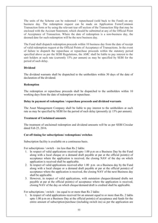 55
The units of the Scheme can be redeemed / repurchased (sold back to the Fund) on any
business day. The redemption request can be made on Application Form/Common
Transaction form or by using the relevant tear off section of the Transaction Slip that may be
enclosed with the Account Statement, which should be submitted at any of the Official Point
of Acceptance of Transaction. Where the date of redemption is a non-business day, the
deemed date for such redemption will be the next business day.
The Fund shall dispatch redemption proceeds within 10 business day from the date of receipt
of valid redemption request at the Official Points of Acceptance of Transactions. In the event
of failure to dispatch the repurchase or repurchase proceeds within the statutory period
specified above as per the SEBI Regulations, the AMC shall be liable to pay interest to the
unit holders at such rate (currently 15% per annum) as may be specified by SEBI for the
period of such delay.
Dividend
The dividend warrants shall be dispatched to the unitholders within 30 days of the date of
declaration of the dividend.
Redemption
The redemption or repurchase proceeds shall be dispatched to the unitholders within 10
working days from the date of redemption or repurchase.
Delay in payment of redemption / repurchase proceeds and dividend warrants
The Asset Management Company shall be liable to pay interest to the unitholders at such
rate as may be specified by SEBI for the period of such delay (presently @ 15% per annum).
Treatment of Unclaimed amounts
The treatment of unclaimed redemption and dividend amounts will be as per SEBI Circular
dated Feb 25, 2016.
Cut off timing for subscriptions/ redemptions/ switches
Subscription facility is available on a continuous basis.
For subscriptions / switch – ins less than Rs 2 lakhs:
1. In respect of valid applications received upto 1.00 p.m on a Business Day by the Fund
along with a local cheque or a demand draft payable at par at the official point(s) of
acceptance where the application is received, the closing NAV of the day on which
application is received shall be applicable.
2. In respect of valid applications received after 1.00 p.m on a Business day by the Fund
along with a local cheque or a demand draft payable at par at the official point(s) of
acceptance where the application is received, the closing NAV of the next Business day
shall be applicable.
3. However, in respect of valid applications, with outstation cheques/demand drafts not
payable at par at the official point(s) of acceptance where the application is received,
closing NAV of the day on which cheque/demand draft is credited shall be applicable.
For subscriptions / switch – ins equal to or more than Rs 2 lakhs:
1. In respect of valid applications received for an amount equal to or more than Rs. 2 lakhs
upto 1.00 p.m on a Business Day at the official point(s) of acceptance and funds for the
entire amount of subscription/purchase (including switch ins) as per the application are
 