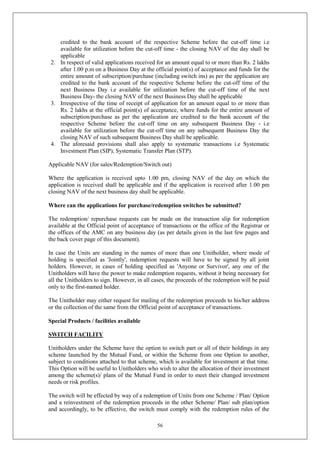 56
credited to the bank account of the respective Scheme before the cut-off time i.e
available for utilization before the cut-off time - the closing NAV of the day shall be
applicable
2. In respect of valid applications received for an amount equal to or more than Rs. 2 lakhs
after 1.00 p.m on a Business Day at the official point(s) of acceptance and funds for the
entire amount of subscription/purchase (including switch ins) as per the application are
credited to the bank account of the respective Scheme before the cut-off time of the
next Business Day i.e available for utilization before the cut-off time of the next
Business Day- the closing NAV of the next Business Day shall be applicable
3. Irrespective of the time of receipt of application for an amount equal to or more than
Rs. 2 lakhs at the official point(s) of acceptance, where funds for the entire amount of
subscription/purchase as per the application are credited to the bank account of the
respective Scheme before the cut-off time on any subsequent Business Day - i.e
available for utilization before the cut-off time on any subsequent Business Day the
closing NAV of such subsequent Business Day shall be applicable.
4. The aforesaid provisions shall also apply to systematic transactions i.e Systematic
Investment Plan (SIP), Systematic Transfer Plan (STP).
Applicable NAV (for sales/Redemption/Switch out)
Where the application is received upto 1.00 pm, closing NAV of the day on which the
application is received shall be applicable and if the application is received after 1.00 pm
closing NAV of the next business day shall be applicable.
Where can the applications for purchase/redemption switches be submitted?
The redemption/ repurchase requests can be made on the transaction slip for redemption
available at the Official point of acceptance of transactions or the office of the Registrar or
the offices of the AMC on any business day (as per details given in the last few pages and
the back cover page of this document).
In case the Units are standing in the names of more than one Unitholder, where mode of
holding is specified as 'Jointly', redemption requests will have to be signed by all joint
holders. However, in cases of holding specified as 'Anyone or Survivor', any one of the
Unitholders will have the power to make redemption requests, without it being necessary for
all the Unitholders to sign. However, in all cases, the proceeds of the redemption will be paid
only to the first-named holder.
The Unitholder may either request for mailing of the redemption proceeds to his/her address
or the collection of the same from the Official point of acceptance of transactions.
Special Products / facilities available
SWITCH FACILITY
Unitholders under the Scheme have the option to switch part or all of their holdings in any
scheme launched by the Mutual Fund, or within the Scheme from one Option to another,
subject to conditions attached to that scheme, which is available for investment at that time.
This Option will be useful to Unitholders who wish to alter the allocation of their investment
among the scheme(s)/ plans of the Mutual Fund in order to meet their changed investment
needs or risk profiles.
The switch will be effected by way of a redemption of Units from one Scheme / Plan/ Option
and a reinvestment of the redemption proceeds in the other Scheme/ Plan/ sub plan/option
and accordingly, to be effective, the switch must comply with the redemption rules of the
 