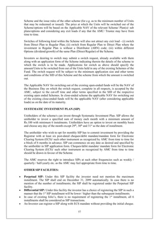 57
Scheme and the issue rules of the other scheme (for e.g. as to the minimum number of Units
that may be redeemed or issued). The price at which the Units will be switched out of the
Scheme/options will be based on the Applicable NAV of the relevant Scheme/ Plan(s)/ sub
plans/options and considering any exit loads if any that the AMC/ Trustee may have from
time to time.
Switches of following kind within the Scheme will also not attract any exit load - (i) switch
from Direct Plan to Regular Plan; (ii) switch from Regular Plan to Direct Plan where the
investment in Regular Plan is without a Distributor (ARN) code; (iii) within different
Options (dividend/growth) of the same Plan (Direct/Regular) of the Scheme.
Investors so desiring to switch may submit a switch request, already available with them
along with an application form of the Scheme indicating therein the details of the scheme to
which the switch is to be made. Applications for switch as above should specify the
amount/Units to be switched from out of the Units held in any of the existing Schemes of the
Fund. The switch request will be subject to the minimum application size and other terms
and conditions of the SID of this Scheme and the scheme from which the amount is switched
out.
The Applicable NAV for switching out of the existing open-ended funds will be the NAV of
the Business Day on which the switch request, complete in all respects, is accepted by the
AMC, subject to the cut-off time and other terms specified in the SID of the respective
existing open ended Schemes. In close-ended scheme the applicable NAV for switching out
of the existing close-ended funds will be the applicable NAV (after considering applicable
loads) as on the date of its maturity.
SYSTEMATIC INVESTMENT PLAN (SIP)
Unitholders of the scheme/s can invest through Systematic Investment Plan. SIP allows the
unitholder to invest a specified sum of money each month with a minimum amount of
Rs.100 with minimum 6 instalments. Unitholders have an option to invest on monthly basis
and choose any day of the month except 29th
, 30th
and 31st
as the date of installment.
The unitholder who wish to opt for monthly SIP has to commit investment by providing the
Registrar with at least six post-dated cheques/debit mandate/mandate form for Electronic
Clearing System (ECS)/ such other instrument as recognized by AMC from time to time for
a block of 6 months in advance. SIP can commence on any date as desired and specified by
the unitholder in SIP application form. Cheques/debit mandate/ mandate form for Electronic
Clearing System (ECS)/ such other instrument as recognized by AMC from time to time
should be drawn in favour of the Scheme.
The AMC reserves the right to introduce SIPs at such other frequencies such as weekly /
quarterly / half-yearly etc. as the AMC may feel appropriate from time to time.
OTHER SIP FACILITIES:
 Perpetual SIP: Under this SIP facility the investor need not mention the maximum
installment. The SIP shall end on December 31, 2099 automatically. In case there is no
mention of the number of installments; the SIP shall be registered under the Perpetual SIP
facility.
 Differential SIP: Under this facility the investor has a choice of registering the SIP in such a
manner that the 1st
SIP installment will be lower / higher than the subsequent installments.
 In case of existing folio’s, there is no requirement of registering the 1st
installment, all 6
installments shall be considered as SIP transactions.
 An Investor can register a SIP along with ECS mandate without providing the initial cheque.
 
