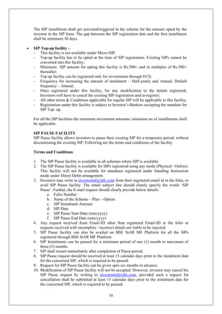 58
The SIP installment shall get activated/triggered in the scheme for the amount opted by the
investor in the SIP form. The gap between the SIP registration date and the first installment
shall be minimum 30 days.
 SIP Top-up facility –
- This facility is not available under Micro-SIP.
- Top-up facility has to be opted at the time of SIP registration. Existing SIPs cannot be
converted into this facility;
- Minimum SIP amount for opting this facility is Rs.500/- and in multiples of Rs.500/-
thereafter;
- Top up facility can be registered only for investments through ECS;
- Frequency for increasing the amount of instalment – Half-yearly and Annual. Default
frequency – Annual;
- Once registered under this facility, for any modification to the details registered,
Investors will have to cancel the existing SIP registration and re-register;
- All other terms & Conditions applicable for regular SIP will be applicable to this facility;
- Registration under this facility is subject to Investor’s Bankers accepting the mandate for
SIP Top- up.
For all the SIP facilities the minimum investment amounts/ minimum no of installments shall
be applicable.
SIP PAUSE FACILITY
SIP Pause facility allows investors to pause their existing SIP for a temporary period, without
discontinuing the existing SIP. Following are the terms and conditions of the facility.
Terms and Conditions:
1. The SIP Pause facility is available in all schemes where SIP is available.
2. The SIP Pause facility is available for SIPs registered using any mode (Physical / Online).
This facility will not be available for mandates registered under Standing Instruction
mode under Direct Debit arrangement.
3. Investors may write to investormf@idfc.com from their registered email id in the folio, to
avail SIP Pause facility. The email subject line should clearly specify the words ‘SIP
Pause’. Further, the E-mail request should clearly provide below details:
a. Folio Number
b. Name of the Scheme – Plan – Option
c. SIP Instalment Amount
d. SIP Date
e. SIP Pause Start Date (mm/yyyy)
f. SIP Pause End Date (mm/yyyy)
4. Any request received from Email-ID other than registered Email-ID in the folio or
requests received with incomplete / incorrect details are liable to be rejected.
5. SIP Pause facility can also be availed on BSE StAR MF Platform for all the SIPs
registered through BSE StAR MF Platform.
6. SIP Instalments can be paused for a minimum period of one (1) month to maximum of
three (3) months.
7. SIP shall restart immediately after completion of Pause period.
8. SIP Pause request should be received at least 15 calendar days prior to the instalment date
for the concerned SIP, which is required to be paused.
9. Request for SIP Pause facility can be given upto six months in advance.
10. Modification of SIP Pause facility will not be accepted. However, investor may cancel his
SIP Pause request by writing to investormf@idfc.com, provided such a request for
cancellation shall be submitted at least 15 calendar days prior to the instalment date for
the concerned SIP, which is required to be paused.
 