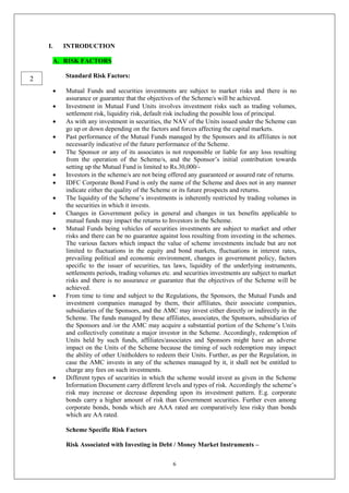 6
I. INTRODUCTION
A. RISK FACTORS
Standard Risk Factors:
 Mutual Funds and securities investments are subject to market risks and there is no
assurance or guarantee that the objectives of the Scheme/s will be achieved.
 Investment in Mutual Fund Units involves investment risks such as trading volumes,
settlement risk, liquidity risk, default risk including the possible loss of principal.
 As with any investment in securities, the NAV of the Units issued under the Scheme can
go up or down depending on the factors and forces affecting the capital markets.
 Past performance of the Mutual Funds managed by the Sponsors and its affiliates is not
necessarily indicative of the future performance of the Scheme.
 The Sponsor or any of its associates is not responsible or liable for any loss resulting
from the operation of the Scheme/s, and the Sponsor’s initial contribution towards
setting up the Mutual Fund is limited to Rs.30,000/-
 Investors in the scheme/s are not being offered any guaranteed or assured rate of returns.
 IDFC Corporate Bond Fund is only the name of the Scheme and does not in any manner
indicate either the quality of the Scheme or its future prospects and returns.
 The liquidity of the Scheme’s investments is inherently restricted by trading volumes in
the securities in which it invests.
 Changes in Government policy in general and changes in tax benefits applicable to
mutual funds may impact the returns to Investors in the Scheme.
 Mutual Funds being vehicles of securities investments are subject to market and other
risks and there can be no guarantee against loss resulting from investing in the schemes.
The various factors which impact the value of scheme investments include but are not
limited to fluctuations in the equity and bond markets, fluctuations in interest rates,
prevailing political and economic environment, changes in government policy, factors
specific to the issuer of securities, tax laws, liquidity of the underlying instruments,
settlements periods, trading volumes etc. and securities investments are subject to market
risks and there is no assurance or guarantee that the objectives of the Scheme will be
achieved.
 From time to time and subject to the Regulations, the Sponsors, the Mutual Funds and
investment companies managed by them, their affiliates, their associate companies,
subsidiaries of the Sponsors, and the AMC may invest either directly or indirectly in the
Scheme. The funds managed by these affiliates, associates, the Sponsors, subsidiaries of
the Sponsors and /or the AMC may acquire a substantial portion of the Scheme’s Units
and collectively constitute a major investor in the Scheme. Accordingly, redemption of
Units held by such funds, affiliates/associates and Sponsors might have an adverse
impact on the Units of the Scheme because the timing of such redemption may impact
the ability of other Unitholders to redeem their Units. Further, as per the Regulation, in
case the AMC invests in any of the schemes managed by it, it shall not be entitled to
charge any fees on such investments.
 Different types of securities in which the scheme would invest as given in the Scheme
Information Document carry different levels and types of risk. Accordingly the scheme’s
risk may increase or decrease depending upon its investment pattern. E.g. corporate
bonds carry a higher amount of risk than Government securities. Further even among
corporate bonds, bonds which are AAA rated are comparatively less risky than bonds
which are AA rated.
Scheme Specific Risk Factors
Risk Associated with Investing in Debt / Money Market Instruments –
2
 