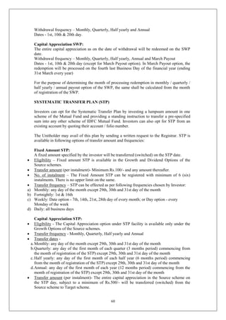60
Withdrawal frequency – Monthly, Quarterly, Half yearly and Annual
Dates - 1st, 10th & 20th day.
Capital Appreciation SWP:
The entire capital appreciation as on the date of withdrawal will be redeemed on the SWP
date.
Withdrawal frequency – Monthly, Quarterly, Half yearly, Annual and March Payout
Dates - 1st, 10th & 20th day (except for March Payout option). In March Payout option, the
redemption will be processed on the fourth last Business Day of the financial year (ending
31st March every year)
For the purpose of determining the month of processing redemption in monthly / quarterly /
half yearly / annual payout option of the SWP, the same shall be calculated from the month
of registration of the SWP.
SYSTEMATIC TRANSFER PLAN (STP)
Investors can opt for the Systematic Transfer Plan by investing a lumpsum amount in one
scheme of the Mutual Fund and providing a standing instruction to transfer a pre-specified
sum into any other scheme of IDFC Mutual Fund. Investors can also opt for STP from an
existing account by quoting their account / folio number.
The Unitholder may avail of this plan by sending a written request to the Registrar. STP is
available in following options of transfer amount and frequencies:
Fixed Amount STP:
A fixed amount specified by the investor will be transferred (switched) on the STP date.
 Eligibility – Fixed amount STP is available in the Growth and Dividend Options of the
Source schemes.
 Transfer amount (per instalment)- Minimum Rs.100/- and any amount thereafter.
 No. of instalment – The Fixed Amount STP can be registered with minimum of 6 (six)
instalments. There is no upper limit on the same.
 Transfer frequency – STP can be effected as per following frequencies chosen by Investor:
a) Monthly: any day of the month except 29th, 30th and 31st day of the month
b) Fortnightly: 1st & 16th
c) Weekly: Date option - 7th, 14th, 21st, 28th day of every month; or Day option - every
Monday of the week
d) Daily: all business days
Capital Appreciation STP:
 Eligibility - The Capital Appreciation option under STP facility is available only under the
Growth Options of the Source schemes.
 Transfer frequency - Monthly, Quarterly, Half yearly and Annual
 Transfer dates -
a.Monthly: any day of the month except 29th, 30th and 31st day of the month
b.Quarterly: any day of the first month of each quarter (3 months period) commencing from
the month of registration of the STP) except 29th, 30th and 31st day of the month
c.Half yearly: any day of the first month of each half year (6 months period) commencing
from the month of registration of the STP) except 29th, 30th and 31st day of the month
d.Annual: any day of the first month of each year (12 months period) commencing from the
month of registration of the STP) except 29th, 30th and 31st day of the month
 Transfer amount (per instalment)- The entire capital appreciation in the Source scheme on
the STP day, subject to a minimum of Rs.500/- will be transferred (switched) from the
Source scheme to Target scheme.
 