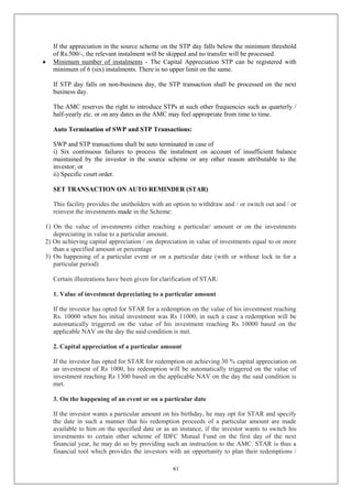 61
If the appreciation in the source scheme on the STP day falls below the minimum threshold
of Rs.500/-, the relevant instalment will be skipped and no transfer will be processed.
 Minimum number of instalments - The Capital Appreciation STP can be registered with
minimum of 6 (six) instalments. There is no upper limit on the same.
If STP day falls on non-business day, the STP transaction shall be processed on the next
business day.
The AMC reserves the right to introduce STPs at such other frequencies such as quarterly /
half-yearly etc. or on any dates as the AMC may feel appropriate from time to time.
Auto Termination of SWP and STP Transactions:
SWP and STP transactions shall be auto terminated in case of
i) Six continuous failures to process the instalment on account of insufficient balance
maintained by the investor in the source scheme or any other reason attributable to the
investor; or
ii) Specific court order.
SET TRANSACTION ON AUTO REMINDER (STAR)
This facility provides the unitholders with an option to withdraw and / or switch out and / or
reinvest the investments made in the Scheme:
1) On the value of investments either reaching a particular/ amount or on the investments
depreciating in value to a particular amount.
2) On achieving capital appreciation / on depreciation in value of investments equal to or more
than a specified amount or percentage
3) On happening of a particular event or on a particular date (with or without lock in for a
particular period)
Certain illustrations have been given for clarification of STAR:
1. Value of investment depreciating to a particular amount
If the investor has opted for STAR for a redemption on the value of his investment reaching
Rs. 10000 when his initial investment was Rs 11000, in such a case a redemption will be
automatically triggered on the value of his investment reaching Rs 10000 based on the
applicable NAV on the day the said condition is met.
2. Capital appreciation of a particular amount
If the investor has opted for STAR for redemption on achieving 30 % capital appreciation on
an investment of Rs 1000, his redemption will be automatically triggered on the value of
investment reaching Rs 1300 based on the applicable NAV on the day the said condition is
met.
3. On the happening of an event or on a particular date
If the investor wants a particular amount on his birthday, he may opt for STAR and specify
the date in such a manner that his redemption proceeds of a particular amount are made
available to him on the specified date or as an instance, if the investor wants to switch his
investments to certain other scheme of IDFC Mutual Fund on the first day of the next
financial year, he may do so by providing such an instruction to the AMC. STAR is thus a
financial tool which provides the investors with an opportunity to plan their redemptions /
 