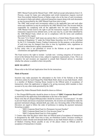 63
IDFC Mutual Fund and the Mutual Fund / AMC shall not accept subscriptions from U.S.
Persons, except for lump sum subscription and switch transactions requests received
from Non-resident Indians/Persons of Indian origin who at the time of such investment,
are present in India and submit a physical transaction request along with such documents
as may be prescribed by the AMC/Mutual Fund from time to time.
The AMC shall accept such investments subject to the applicable laws and such other
terms and conditions as may be notified by the AMC/Mutual Fund. The investor shall be
responsible for complying with all the applicable laws for such investments. The
AMC/Mutual Fund reserves the right to put the transaction requests on hold/reject the
transaction request/reverse allotted units, as the case may be, as and when identified by
the AMC/Mutual Fund, which are not in compliance with the terms and conditions
prescribed in this regard.
The term “U.S. Person” shall mean any person that is a United States Person within the
meaning of Regulation ‘S’ under the United States Securities Act of 1933 or as defined
by the U.S. Commodity Futures Trading Commission for this purpose, as the definition
of such term may be changed from time to time by legislation, rules, regulations or
judicial or administrative agency interpretations.
3) Any entity who is not permitted to invest in the Scheme as per their respective
constitutions and applicable regulations
The Fund reserves the right to include / exclude new / existing categories of investors to
invest in this Scheme from time to time, subject to regulatory requirements, if any. This is an
indicative list and investors are requested to consult their financial advisor to ascertain
whether the scheme is suitable to their risk profile.
HOW TO APPLY?
Please refer to the SAI and Application form for the instructions.
Mode of Payment
Investors may make payments for subscription to the Units of the Scheme at the bank
collection centres by local Cheque/Pay Order/Bank Draft, drawn on any bank branch, which
is a member of Bankers Clearing House located in the Official point of acceptance of
transactions where the application is lodged or by giving necessary debit mandate to their
account or by any other mode permitted by the AMC.
Cheques/Pay Orders/Demand Drafts should be drawn as follows:
1. The Cheque/DD/Payorder should be drawn in favour of “IDFC Corporate Bond Fund”
as mentioned in the application form/addendum at the time of the launch.
Please note that all cheques/DDs/payorders should be crossed as "Account payee". In order
to prevent frauds and misuse of payment instruments, the investors are mandated to make the
payment instrument (cheque, demand draft, pay order, etc.) favouring either of the following
(Investors are urged to follow the order of preference in making the payment instrument
favouring as under):
- “IDFC Corporate Bond Fund A/c Permanent Account Number”
- “IDFC Corporate Bond Fund A/c First Investor Name” or
- “IDFC Corporate Bond Fund A/c Folio number”
2. Centres other than the places where there are Official point of acceptance of transactions
as designated by the AMC from time to time, are Outstation Centres. Investors residing at
outstation centres should send demand drafts drawn on any bank branch which is a member
of Bankers Clearing House payable at any of the places where an Official point of
acceptance of transactions is located.
 
