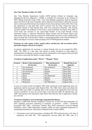 64
One Time Mandate Facility of CAMS
One Time Mandate Registration Facility (OTM facility) offered by Computer Age
Management Services (Registrar / CAMS), is available for investment in the schemes of
IDFC Mutual Fund (the Fund). OTM - One Time Mandate registration shall be registered
against the PAN of the First Unitholder which authorizes his/her bank to debit their account
up to a certain specified limit per day (subject to the current statutory limits of Rs. One Crore
per transaction), as and when they wish to transact with the Fund, without the need of
submitting cheque or fund transfer letter with every transaction thereafter. This Facility
currently enables Unit holder(s) of the Fund to start Systematic Investment Plan (SIP) or
invest lump sum amounts in any open-ended Scheme of the Fund through various
transaction modes i.e. physical transactions, Phone transact and M-Transact and/or such
other modes which the Fund may activate for OTM facility from time to time. OTM facility
can be availed only if the Investor’s Bank is a participating bank on the NACH Platform of
NPCI and subject to investor’s bank accepting ACH/ OTM Registration mandate.
Payments by cash, money orders, postal orders, stockinvests and out-station and/or
post dated cheques will not be accepted.
At present, applications for investing in scheme through cash are not accepted by IDFC
AMC. The AMC, at a later date, may decide to accept investment in cash subject to
implementation of adequate systems and controls. Information in this regard will be provided
to investors as and when the facility is made available.
Treatment of applications under "Direct" / "Regular" Plans:
Scenario Broker Code mentioned by
the investor
Plan mentioned by
the investor
Default Plan to be
captured
1 Not mentioned Not mentioned Direct Plan
2 Not mentioned Direct Direct Plan
3 Not mentioned Regular Direct Plan
4 Mentioned Direct Direct Plan
5 Direct Not Mentioned Direct Plan
6 Direct Regular Direct Plan
7 Mentioned Regular Regular Plan
8 Mentioned Not Mentioned Regular Plan
In cases of wrong/ invalid/ incomplete ARN codes mentioned on the application form, the
application shall be processed under Regular Plan. The AMC shall contact and obtain the
correct ARN code within 30 calendar days of the receipt of the application form from the
investor/ distributor. In case, the correct code is not received within 30 calendar days, the
AMC shall reprocess the transaction under Direct Plan from the date of application without
any exit load.
Treatment of business received through suspended distributors:
Pursuant to AMFI Best Practices Guidelines Circular No. 81/2019-20 dated September 24,
2019 regarding provisions pertaining to treatment of purchase / switch / Systematic
Investment Plan (SIP) / Systematic Transfer Plan (STP) transactions received through
distributors whose AMFI Registration Number (ARN) has been suspended temporarily or
terminated permanently by Association of Mutual Funds in India (AMFI):
1. All purchase and switch transactions, including SIP/ STP registered prior to the date of
suspension and fresh SIP / STP registrations received under the ARN code of a
 