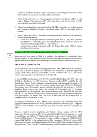 65
suspended distributor during the period of suspension, shall be processed under “Direct
Plan” and shall be continued under Direct Plan perpetually*.
*Note: If the AMC receives a written request / instruction from the unit holder/s to shift
back to Regular Plan under the ARN of the distributor post the revocation of ARN
suspension, the same shall be honored.
2. All purchase and switch transactions including SIP/ STP transactions received through the
stock exchange platforms through a distributor whose ARN is suspended shall be
rejected.
3. In cases where the ARN of a distributor has been permanently terminated, the unitholders
have the following options:
 switch their existing investments under the Regular Plan to Direct Plan (Investors
may be liable to bear capital gains taxes and exit load, if any, which may arise at the
time of switch from Regular Plan to Direct Plan); or
 continue their existing investments under the Regular Plan under ARN of another
distributor of their choice.
MANDATORY QUOTING OF BANK MANDATE BY INVESTORS
As per the directives issued by SEBI, it is mandatory for applicants to mention their bank
account numbers in their applications and therefore, investors are requested to fill-up the
appropriate box in the application form failing which applications are liable to be rejected.
PAN & KYC REQUIREMENTS
It is mandatory for all investors (including joint holders, NRIs, POA holders and guardians
in the case of minors) to furnish such documents and information as may be required to
comply with the Know Your Customers (KYC) policies under the AML Laws. Applications
without such documents and information may be rejected.
In terms of SEBI circulars dated April 27, 2007, April 03, 2008 and June 30, 2008 read with
SEBI letter dated June 25, 2007, Permanent Account Number (PAN) would be the sole
identification number for all participants transacting in the securities market, irrespective of
the amount of transaction, except (a) investors residing in the state of Sikkim; (b) Central
Government, State Government, and the officials appointed by the courts e.g. Official
liquidator, Court receiver etc. (under the category of Government) and (c) investors
participating only in micro-pension. SEBI, in its subsequent letters dated June 19, 2009 and
July 24, 2012 has conveyed that systematic investment plans (SIP) and lumpsum investments
(both put together) per mutual fund up to Rs.50,000/- per year per investor shall be
exempted from the requirement of PAN.
Accordingly, investments in IDFC Mutual Fund (including SIP investment where the
aggregate of SIP installments in a rolling 12 months period or in a financial year i.e April to
March) of upto Rs 50,000/- per investor per year shall be exempt from the requirement of
PAN.
However, eligible Investors (including joint holders) should comply with the KYC
requirement through registered KRA by submitting Photo Identification documents as proof
of identification and the Proof of Address [self-attested by the investor / attested by the ARN
Holder/AMFI distributor]. These exempted investors will have to quote the “PEKRN (PAN
exempt KYC Ref No) in the application form. This exemption of PAN will be applicable
only to investments by individuals (including NRIs but not PIOs), joint holders, Minors and
Sole proprietary firms. PIOs, HUFs and other categories of investors will not be eligible for
19
 