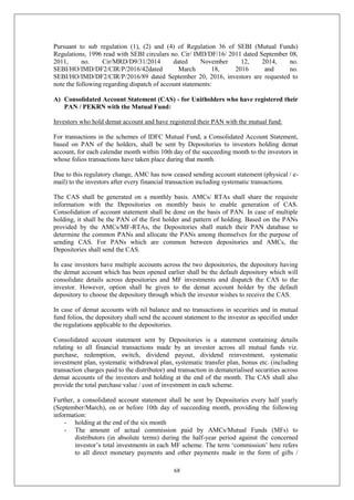 68
Pursuant to sub regulation (1), (2) and (4) of Regulation 36 of SEBI (Mutual Funds)
Regulations, 1996 read with SEBI circulars no. Cir/ IMD/DF/16/ 2011 dated September 08,
2011, no. Cir/MRD/D9/31/2014 dated November 12, 2014, no.
SEBI/HO/IMD/DF2/CIR/P/2016/42dated March 18, 2016 and no.
SEBI/HO/IMD/DF2/CIR/P/2016/89 dated September 20, 2016, investors are requested to
note the following regarding dispatch of account statements:
A) Consolidated Account Statement (CAS) - for Unitholders who have registered their
PAN / PEKRN with the Mutual Fund:
Investors who hold demat account and have registered their PAN with the mutual fund:
For transactions in the schemes of IDFC Mutual Fund, a Consolidated Account Statement,
based on PAN of the holders, shall be sent by Depositories to investors holding demat
account, for each calendar month within 10th day of the succeeding month to the investors in
whose folios transactions have taken place during that month.
Due to this regulatory change, AMC has now ceased sending account statement (physical / e-
mail) to the investors after every financial transaction including systematic transactions.
The CAS shall be generated on a monthly basis. AMCs/ RTAs shall share the requisite
information with the Depositories on monthly basis to enable generation of CAS.
Consolidation of account statement shall be done on the basis of PAN. In case of multiple
holding, it shall be the PAN of the first holder and pattern of holding. Based on the PANs
provided by the AMCs/MF-RTAs, the Depositories shall match their PAN database to
determine the common PANs and allocate the PANs among themselves for the purpose of
sending CAS. For PANs which are common between depositories and AMCs, the
Depositories shall send the CAS.
In case investors have multiple accounts across the two depositories, the depository having
the demat account which has been opened earlier shall be the default depository which will
consolidate details across depositories and MF investments and dispatch the CAS to the
investor. However, option shall be given to the demat account holder by the default
depository to choose the depository through which the investor wishes to receive the CAS.
In case of demat accounts with nil balance and no transactions in securities and in mutual
fund folios, the depository shall send the account statement to the investor as specified under
the regulations applicable to the depositories.
Consolidated account statement sent by Depositories is a statement containing details
relating to all financial transactions made by an investor across all mutual funds viz.
purchase, redemption, switch, dividend payout, dividend reinvestment, systematic
investment plan, systematic withdrawal plan, systematic transfer plan, bonus etc. (including
transaction charges paid to the distributor) and transaction in dematerialised securities across
demat accounts of the investors and holding at the end of the month. The CAS shall also
provide the total purchase value / cost of investment in each scheme.
Further, a consolidated account statement shall be sent by Depositories every half yearly
(September/March), on or before 10th day of succeeding month, providing the following
information:
- holding at the end of the six month
- The amount of actual commission paid by AMCs/Mutual Funds (MFs) to
distributors (in absolute terms) during the half-year period against the concerned
investor’s total investments in each MF scheme. The term ‘commission’ here refers
to all direct monetary payments and other payments made in the form of gifts /
 