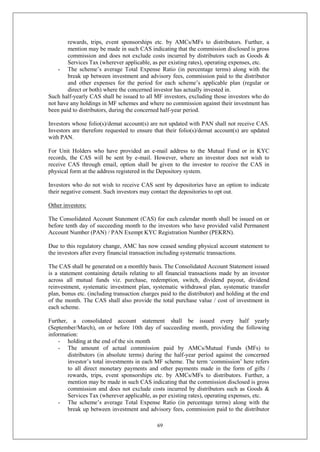 69
rewards, trips, event sponsorships etc. by AMCs/MFs to distributors. Further, a
mention may be made in such CAS indicating that the commission disclosed is gross
commission and does not exclude costs incurred by distributors such as Goods &
Services Tax (wherever applicable, as per existing rates), operating expenses, etc.
- The scheme’s average Total Expense Ratio (in percentage terms) along with the
break up between investment and advisory fees, commission paid to the distributor
and other expenses for the period for each scheme’s applicable plan (regular or
direct or both) where the concerned investor has actually invested in.
Such half-yearly CAS shall be issued to all MF investors, excluding those investors who do
not have any holdings in MF schemes and where no commission against their investment has
been paid to distributors, during the concerned half-year period.
Investors whose folio(s)/demat account(s) are not updated with PAN shall not receive CAS.
Investors are therefore requested to ensure that their folio(s)/demat account(s) are updated
with PAN.
For Unit Holders who have provided an e-mail address to the Mutual Fund or in KYC
records, the CAS will be sent by e-mail. However, where an investor does not wish to
receive CAS through email, option shall be given to the investor to receive the CAS in
physical form at the address registered in the Depository system.
Investors who do not wish to receive CAS sent by depositories have an option to indicate
their negative consent. Such investors may contact the depositories to opt out.
Other investors:
The Consolidated Account Statement (CAS) for each calendar month shall be issued on or
before tenth day of succeeding month to the investors who have provided valid Permanent
Account Number (PAN) / PAN Exempt KYC Registration Number (PEKRN).
Due to this regulatory change, AMC has now ceased sending physical account statement to
the investors after every financial transaction including systematic transactions.
The CAS shall be generated on a monthly basis. The Consolidated Account Statement issued
is a statement containing details relating to all financial transactions made by an investor
across all mutual funds viz. purchase, redemption, switch, dividend payout, dividend
reinvestment, systematic investment plan, systematic withdrawal plan, systematic transfer
plan, bonus etc. (including transaction charges paid to the distributor) and holding at the end
of the month. The CAS shall also provide the total purchase value / cost of investment in
each scheme.
Further, a consolidated account statement shall be issued every half yearly
(September/March), on or before 10th day of succeeding month, providing the following
information:
- holding at the end of the six month
- The amount of actual commission paid by AMCs/Mutual Funds (MFs) to
distributors (in absolute terms) during the half-year period against the concerned
investor’s total investments in each MF scheme. The term ‘commission’ here refers
to all direct monetary payments and other payments made in the form of gifts /
rewards, trips, event sponsorships etc. by AMCs/MFs to distributors. Further, a
mention may be made in such CAS indicating that the commission disclosed is gross
commission and does not exclude costs incurred by distributors such as Goods &
Services Tax (wherever applicable, as per existing rates), operating expenses, etc.
- The scheme’s average Total Expense Ratio (in percentage terms) along with the
break up between investment and advisory fees, commission paid to the distributor
 